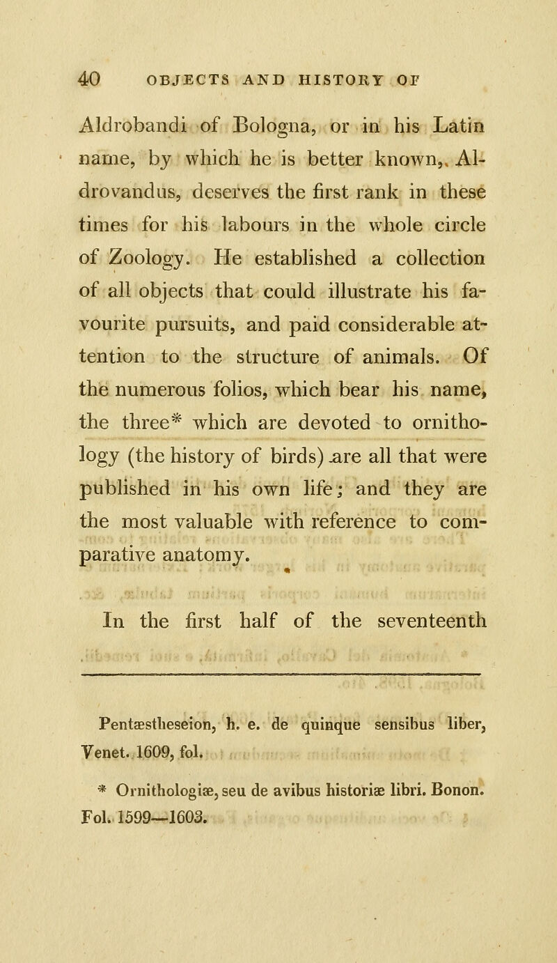 Aldrobandi of Bologna, or in his Latin name, by which he is better known,. Al- drovandus, deserves the first rank in these times for his labom^s in the whole circle of Zoology. He established a collection of all objects that could illustrate his fa- vourite pursuits, and paid considerable at- tention to the structure of animals. Of the numerous folios, vrhich bear his name, the three* which are devoted to ornitho- logy (the history of birds) .are all that were published in his own life; and they are the most valuable with reference to com- parative anatomy. In the first half of the seventeenth Pentaestlieseion, h. e. de quinque sensibus liber, Venet. 1609, fol. * OinithologiaBjseu de avibus historiae libri. Bonon. FoL. 1599—1603.