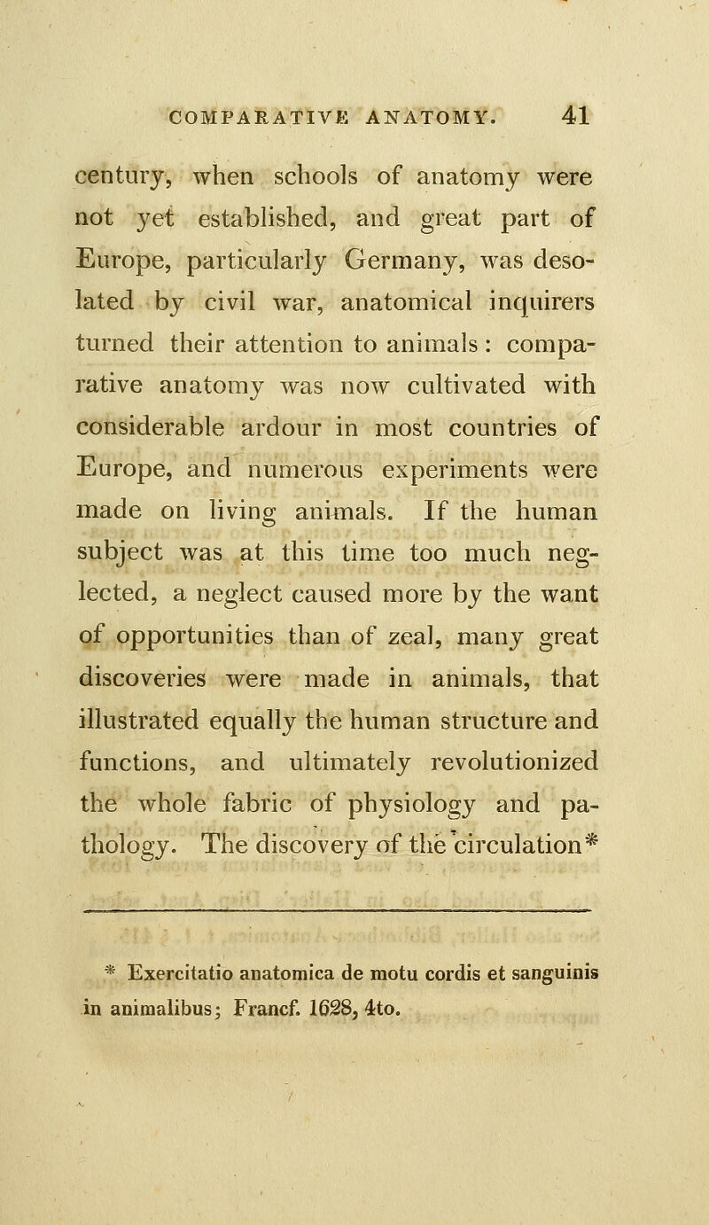 century, when schools of anatomy were not yet established, and great part of Europe, particularly Germany, was deso- lated by civil war, anatomical inquirers turned their attention to animals : compa- rative anatomy was now cultivated with considerable ardour in most countries of Europe, and numerous experiments were made on living animals. If the human subject was at this tim.e too much neg- lected, a neglect caused more by the want of opportunities than of zeal, many great discoveries were made in animals, that illustrated equally the human structure and functions, and ultimately revolutionized the whole fabric of physiology and pa- thology. The discovery of the circulation* * Exercitatio anatomica de motu cordis et sanguinis in animalibus; Francf. 1628, 4;to.