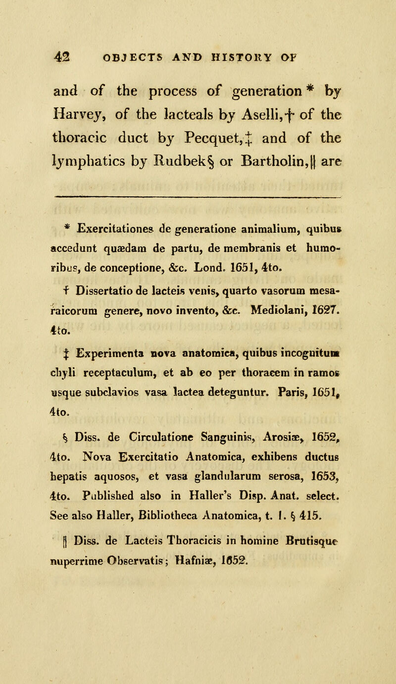 and of the process of generation * by Harvey, of the lacteals by Aselhjf of the thoracic duct by Pecquet,} and of the lymphatics by Rudbek§ or Bartholin,[| are * Exercitatione& de generatione animalium, quibus accedunt quaedam de partu, de membranis et humo-> ribus, de conceptione, &c. Lond. 1631, ^to. f Dissertatio de lacteis venis, quarto vasorum mesa- raicorum g«nere, novo invento, &c. Mediolani, 1627. ito. f Experimenta nova anatomica, quibus incognituni cliyli receptaculum, et ab eo per thoraeem in ramoi usque subclavios vasa lactea deteguntur. Paris, 1651, 4to. ^ Diss, de Circulation© Sanguinis, Arosiae, 1652, 4to. Nova Exercitatio Anatomica, exhibens ductus hepatis aquosos, et vasa glandularura serosa, 1653, ito. Published also in Haller's Disp. Anat. select. See also Haller, Bibliotheca Anatomica, t. I. § 415. [I Diss, de Lacteis Thoracicis in homine Brutisque nuperrime Observatis; Hafniae, 1852.