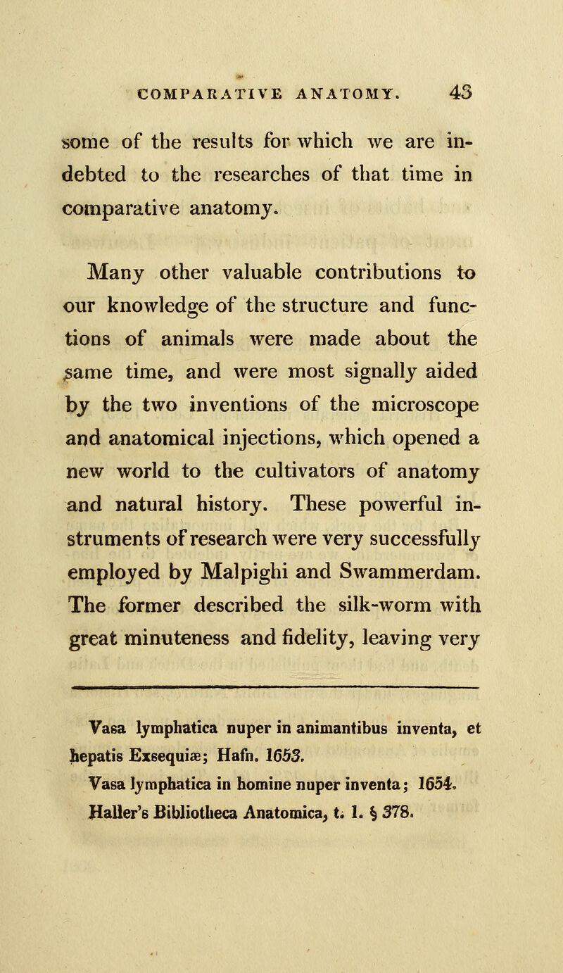some of the results for which we are in- debted to the researches of that time in comparative anatomy. Many other valuable contributions to our knowledge of the structure and func- tions of animals were made about the ^ame time, and were most signally aided by the two inventions of the microscope and anatomical injections, which opened a new world to the cultivators of anatomy and natural history. These powerful in- struments of research were very successfully employed by Malpighi and Swammerdam. The former described the silk-worm with great minuteness and fidelity, leaving very Yasa Ijraphatica nuper in animantibus inventa, et hepatis Exsequiae; Hafn. 1653. Vasa ]jmpbatica in homine nuper inventa; 1654;. Haller's Bibliotheca Anatomica, t. 1. § 578.