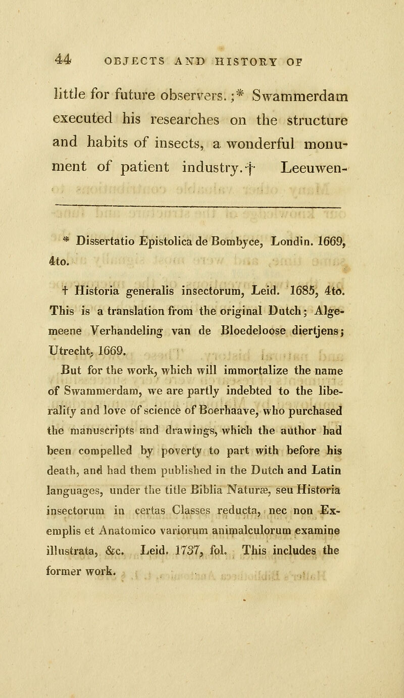 little for future observers. ;* Swammerdam executed his researches on the structure and habits of insects, a wonderful monu- ment of patient industry.-j- Leeuwen- * Dissertatio Epistolica de Bombjce, Londin. 1669, 4to. t Historia generalis insectorum, Leid. 1685, 4to. This is a translation from the original Dutch; Alge- meene Verhandeling van de Bloedeloose diertjensj Utrecht. 1669. But for the work, which will immortalize the name of Swammerdam, we are partly indebted to the libe- rality and love of science of Boerhaave, who purchased the manuscripts and drawings, which the author bad been compelled by poverty to part with before his death, and had them published in the Dutch and Latin languages, under the title Biblia Naturae, seu Historia insectorum in certas Classes reducta, nee non Ex- emplis et Anatomico variorum aniipalculorum examine illustrata, &c. Leid. 1737, fol. This includes the former work.
