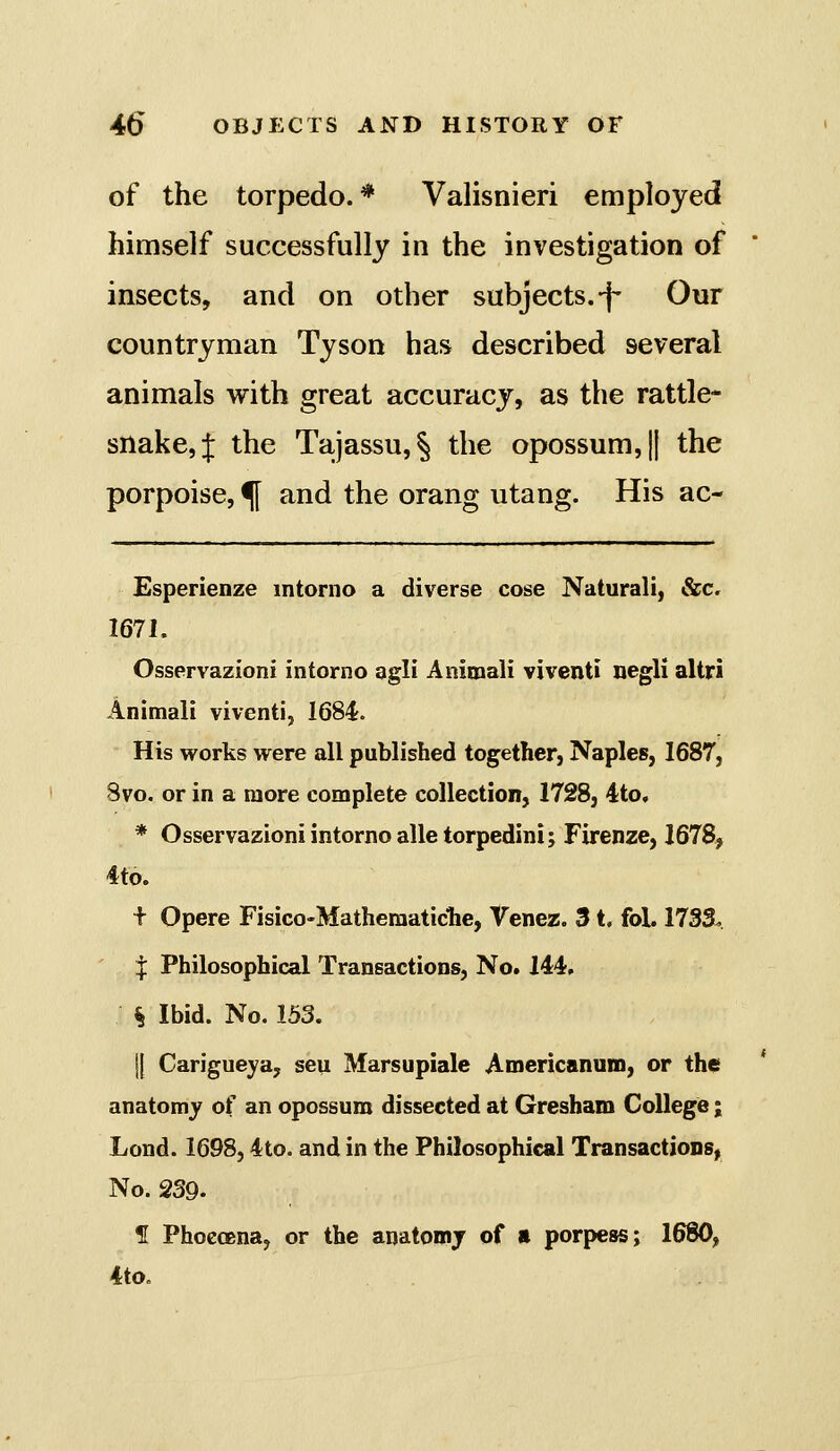 of the torpedo.* Valisnieri employed himself successfully in the investigation of insects, and on other subjects.-f- Our countryman Tyson has described several animals with great accuracy, as the rattle- snake, J the Tajassu,! the opossum, || the porpoise, ^ and the orang utang. His ac- Esperienze mtorno a diverse cose Naturali, &c. 1671. Osservazioni intorno agli Animali viventi negli altri Animali viventi, 1684. His vi'orks were all published together, Naples, 1687, 3vo. or in a more complete collection, 1728, 4:to, * Osservazioni intorno alle torpedini; Firenze, 1678, 4td. t Opere Fisico-Matheraaticlie, Venez. 31. fol. 1733^. I Philosophical Transactions, No. 144, § Ibid. No. 153. j{ Carigueya, seu Marsupiale Americanum, or the anatomy of an opossum dissected at Gresham College; Lond. 1698,4to. and in the Philosophical Transactions, No. 239. H Phoecena, or the anatomj of ii porpess; 1680, 4to.