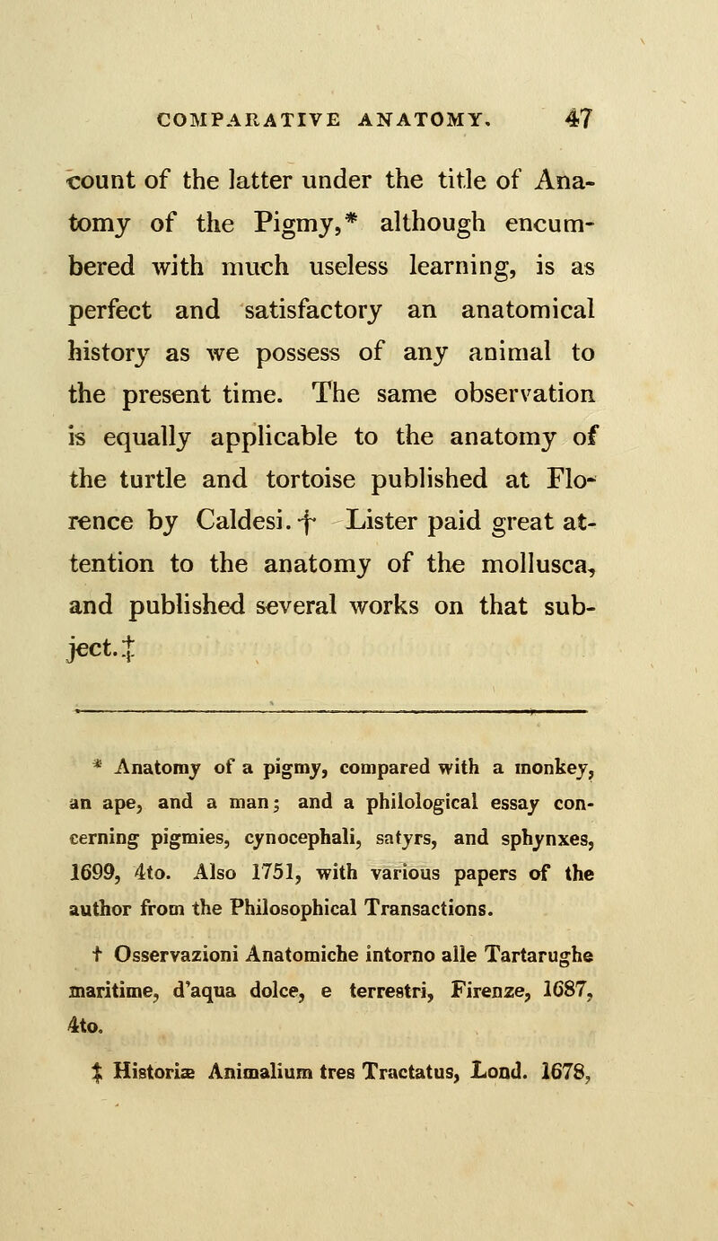 count of the latter under the title of Ana- tomy of the Pigmy,* although encum- bered with much useless learning, is as perfect and satisfactory an anatomical history as we possess of any animal to the present time. The same observation is equally applicable to the anatomy of the turtle and tortoise published at Flo* rence by Caldesi.-f- Lister paid great at- tention to the anatomy of the mollusca, and published several works on that sub- ject. + * Anatomy of a pigmy, compared with a monkey, an ape, and a man; and a philological essay con- cerning pigmies, cynocephali, satyrs, and sphynxes, 1699, 4to. Also 1751, with various papers of the author from the Philosophical Transactions. I Osservazioni Anatomiche intorno alle Tartarughe maritime, d'aqua dolce, e terrestri, Firenze, 1687, 4to. % Historis Animalium tres Tractatus, Lend. 1678,
