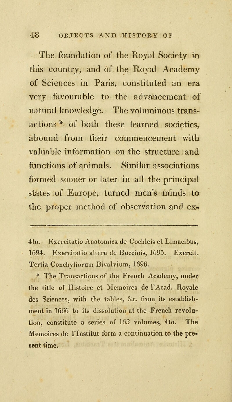 The foundation of the Royal Society in this country, and of the Royal Academy of Sciences in Paris, constituted an era very favourable to the advancement of natural knowledge. The voluminous trans- actions* of both these learned societies, abound from their commencement with valuable information on the structure and functions of animals. Similar associations formed sooner or later in all the principal states of Europe, turned men^s minds to the proper method of observation and ex- 4to. Exercitatio Anatomica de Cochleis et Limacibus, 1694. Exercitatio altera de Buccinis, 1695. Exercit. Tertia Conchyliorum Bivalvium, 1696. ^* The Transactions of the French Academy, under the title of Histoire et Memoires de I'Acad. Rojale des Sciences, with the tables, &.c. from its establish- ment in 1666 to its dissolution at the French revolu- tion, constitute a series of 163 volumes, 4:to. The Memoires de Tlnstitut form a continuation to the pre- sent time.
