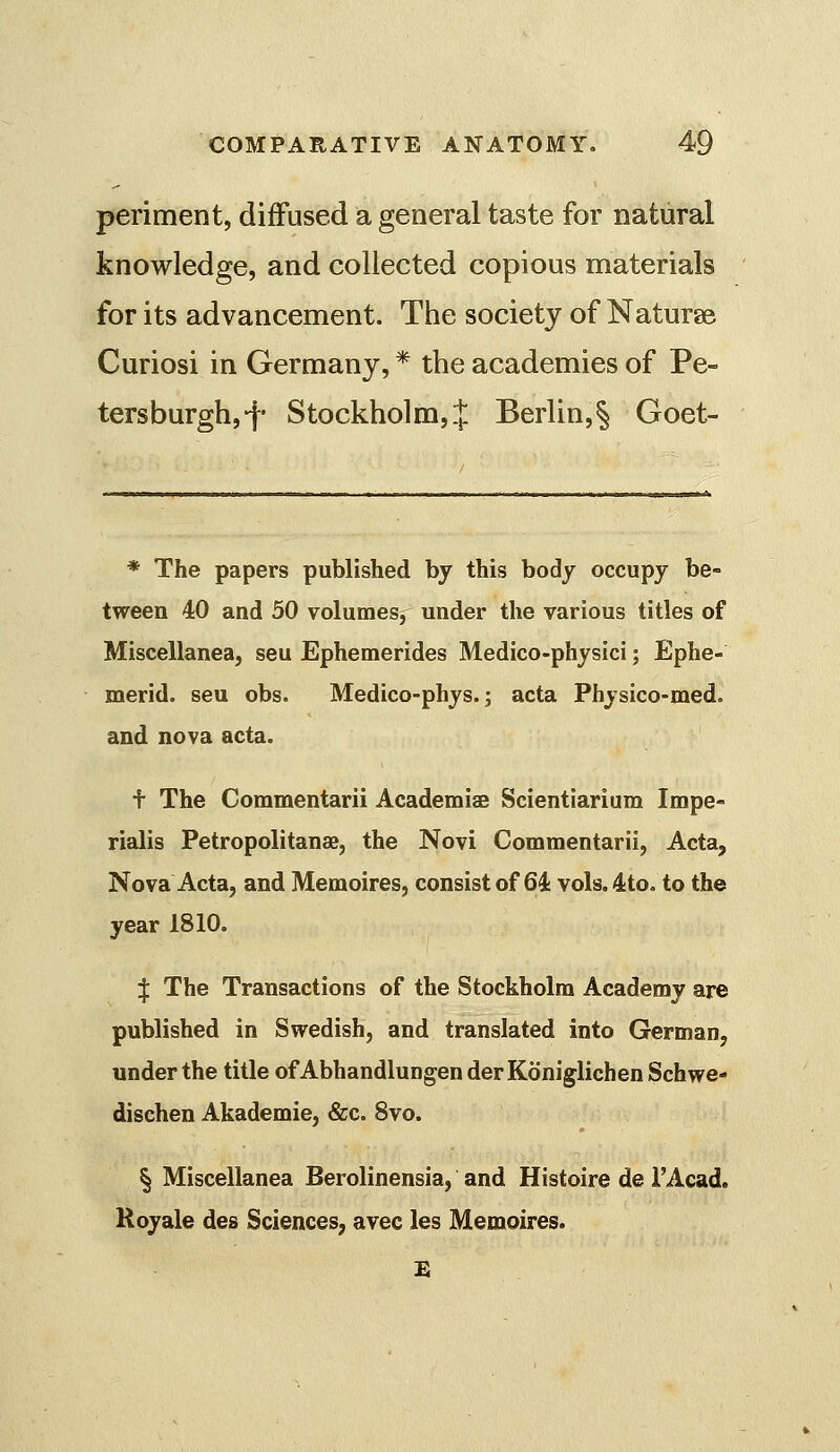 periment, diffused a general taste for natural knowledge, and collected copious materials for its advancement. The society of Naturae Curiosi in Germany, * the academies of Pe- tersburghj-f- Stockholm,.]: Berlin,§ Goet- * The papers published by this body occupy be- tween 40 and 50 volumes, under the various titles of Miscellanea, seu Ephemerides Medico-physici; Ephe- merid. seu obs. Medico-phys. j acta Physico-med. and nova acta. + The Commentarii AcademiaB Scientiarium Impe- rialis Petropolitanae, the Novi Commentarii, Acta, Nova Acta, and Memoires, consist of 64 vols.4to. to the year 1810. I The Transactions of the Stockholm Academy are published in Swedish, and translated into German, under the title of Abhandlungen der Koniglichen Schwe- dischen Akademie, &c. 8vo. § Miscellanea Berolinensia, and Histoire de I'Acad. Royale des Sciences, avec les Memoires.