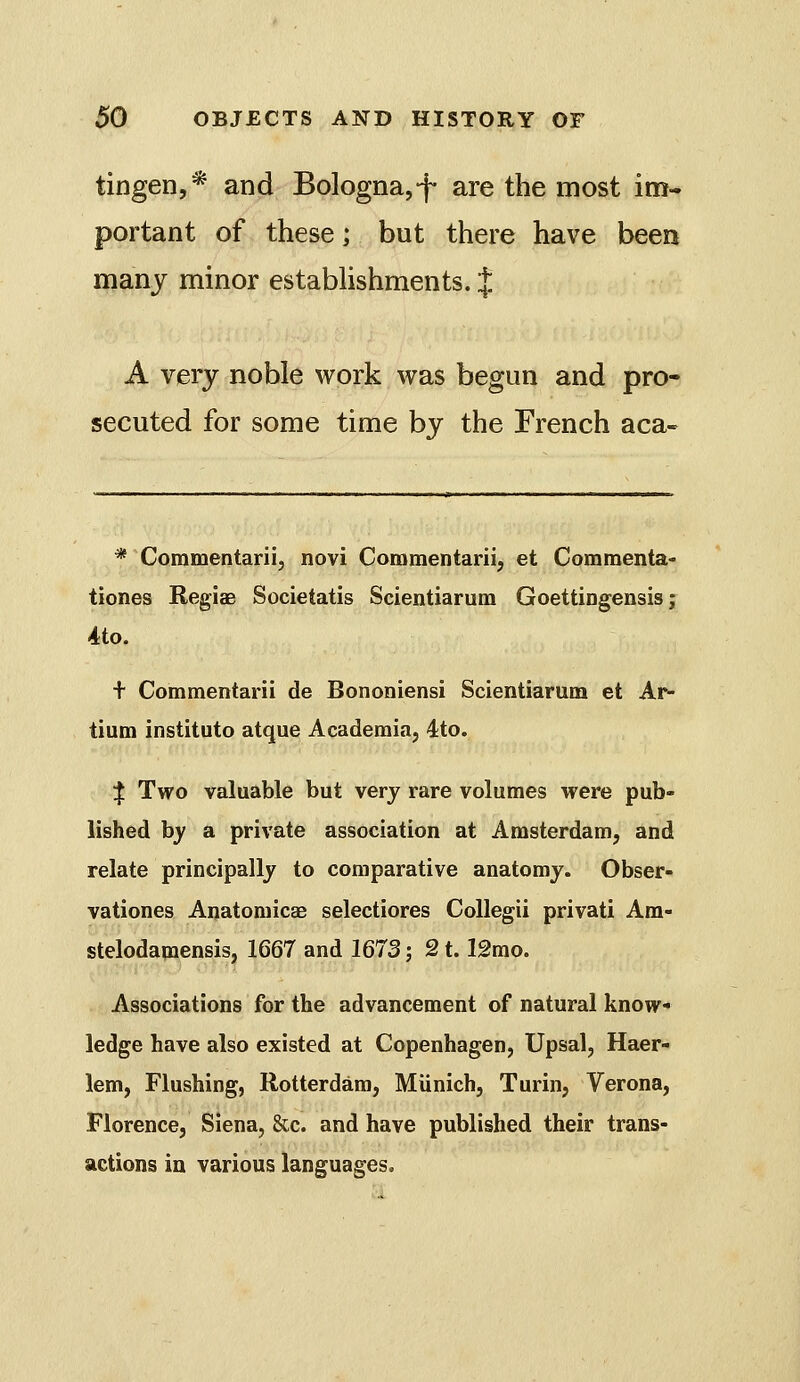 tingen,* and Bologna,*f are the most im- portant of these; but there have been manj minor estabUshments. J A very noble work was begun and pro- secuted for some time bj the French aca- * Commentarii, novi Commentarii, et Commenta- tiones Regiae Societatis Scientiarum Goettingensis; 4to. + Commentarii de Bononiensi Scientiarum et Ar- tium institute atque Academia, 4:to. :j! Two valuable but very rare volumes were pub- lished hy a private association at Amsterdam, and relate principally to comparative anatomy. Obser- vationes Anatomicas selectiores Collegii privati Ara- stelodanaensis, 1667 and 1673; 2t. 12mo. Associations for the advancement of natural know- ledge have also existed at Copenhagen, Upsal, Haer- lem, Flushing, Rotterdam, Miinich, Turin, Verona, Florence, Siena, &c. and have published their trans- actions in various languages.