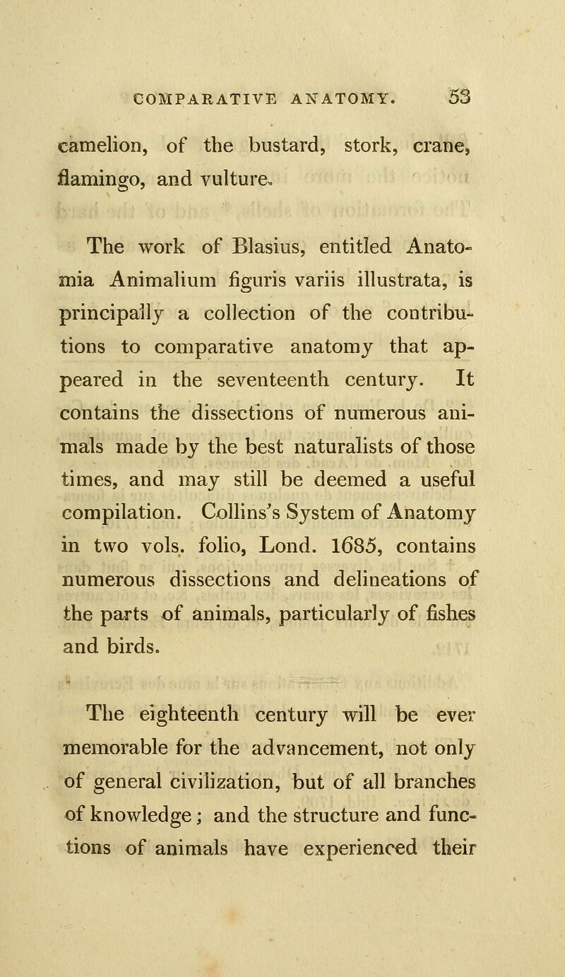 camelion, of the bustard, stork, crane, flamingo, and vulture. The work of Blasius, entitled Anato- mia Animalium iiguris variis illustrata, is principally a collection of the contribu- tions to comparative anatomy that ap- peared in the seventeenth century. It contains the dissections of numerous ani- mals made by the best naturalists of those times, and may still be deemed a useful compilation. Collinses System of Anatomy in two vols, folio, Lond. 1685, contains numerous dissections and delineations of the parts of animals, particularly of fishes and birds. The eighteenth century will be ever memorable for the advancement, not only of general civilization, but of all branches of knowledge; and the structure and func- tions of animals have experienced their