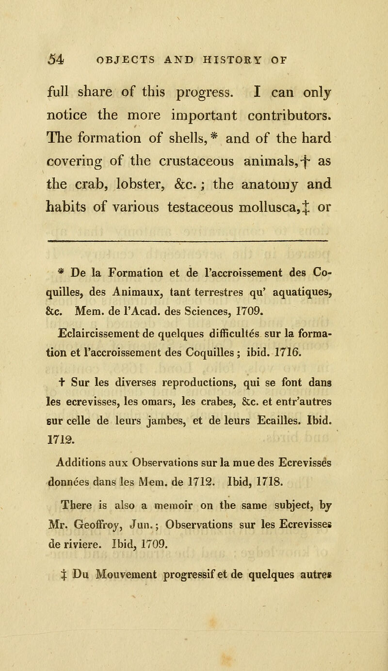 full share of this progress. I can only notice the more important contributors. The formation of shells, * and of the hard covering of the crustaceous animals,-j- as the crab, lobster, &c.; the anatomy and habits of various testaceous mollusca, J or * De la Formation et de I'accroissement des Co- quilles, des Animaux, tant terrestres qu' aquatiques, &c. Mem. de I'Acad. des Sciences, 1709, Eclaircissement de quelques difficultes sur la forma- tion et raccroissement des Coquilles ; ibid. 1716. t Sur les diverses reproductions, qui se font dans les ecrevisses, les omars, les crabes, &c. et entr'autres sur celle de leurs jambes, et de leurs Ecailles. Ibid. 1719. Additions aux Observations sur la muedes Ecrevisses donnees dans les Mem. de 1712. Ibid, 1718. There is also a memoir on the same subject, by Mr. Geoffrey, Jun.; Observations sur les Ecrevisses de riviere. Ibid, 1709. % Du. Mouvement progressif et de quelques autres