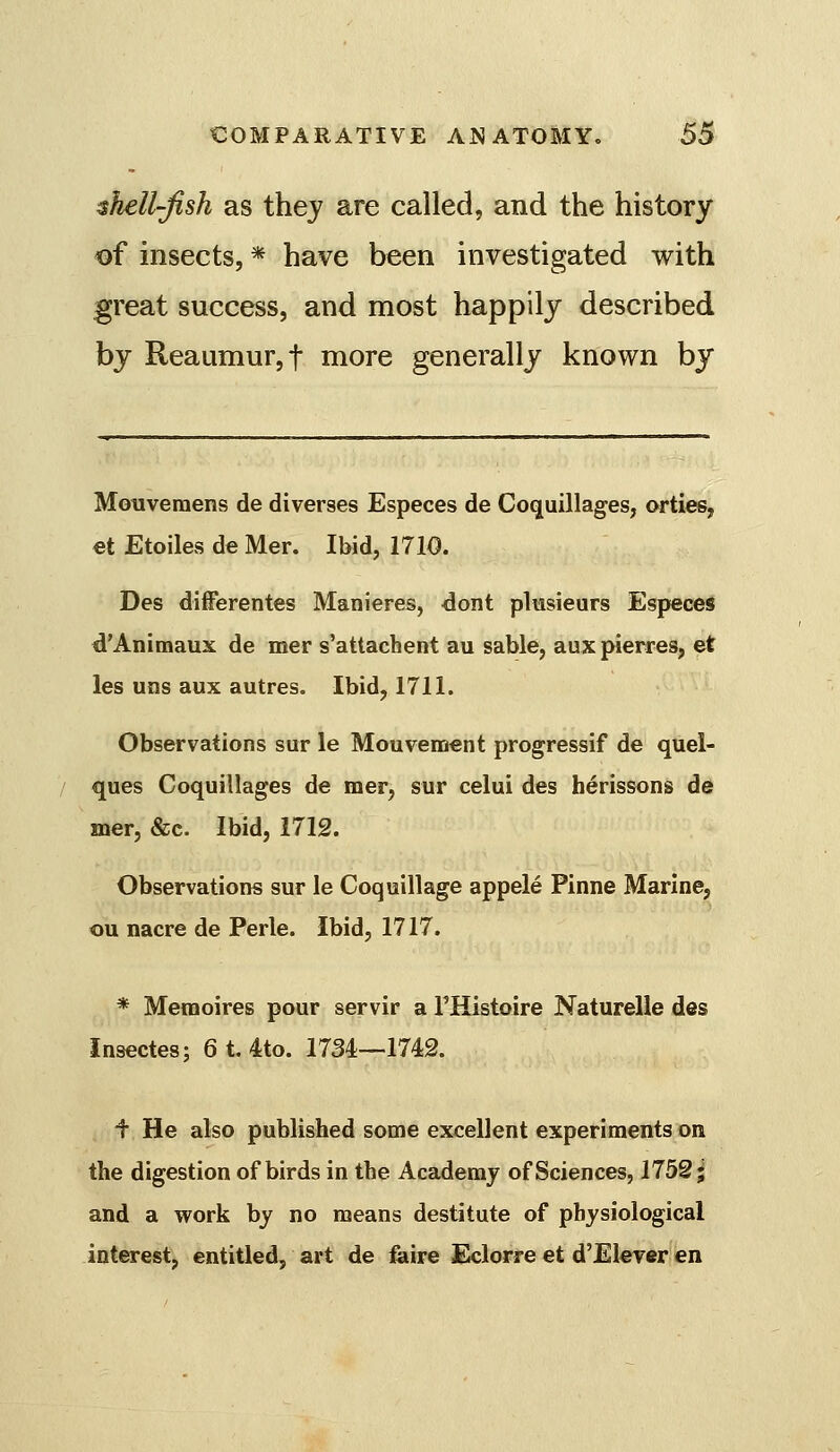 shell-fish as thej are called, and the history of insects, * have been investigated with great success, and most happily described by Reaumur, t more generally known by Moiivemens de diverges Especes de Coquillages, orties, €t Etoiles de Mer. Ibid, 1710. Des differentes Manieres, dont pliasieurs Especes d'Animaux de mer s'attachent au sable, aux pierres, et les uns aux autres. Ibid, 1711. Observations sur le Mouvement progressif de quel- ques Coquillages de mer, sur celui des herissons de mer, &c. Ibid, 1712. Observations sur le Coquillage appele Pinne Marine, ou nacre de Perle. Ibid, 1717. * Memoires pour servir a THistoire Naturelle des Insectes; 6 t. 4to. 1734—1742. f He also published some excellent experiments on the digestion of birds in the Academy of Sciences, 1752^ and a work by no means destitute of physiological interest, entitled, art de feire Eclorre et d'Eleyer en