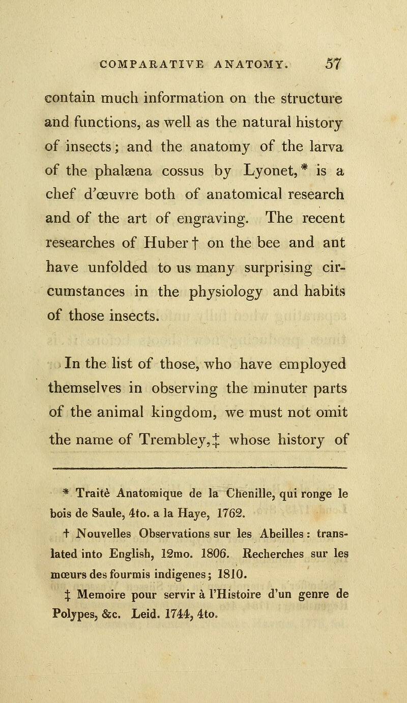 contain much information on the structm'e and functions, as well as the natural history of insects; and the anatomy of the larva of the phalsena cossus by Lyonet, * is a chef d'oeuvre both of anatomical research and of the art of engraving. The recent researches of Hubert on the bee and ant have unfolded to us many surprising cir- cumstances in the physiology and habits of those insects. In the hst of those, who have employed themselves in observing the minuter parts of the animal kingdom, we must not omit the name of Trembley,} whose history of * Traitd Anatomique de la Chenille, qui ronge le bois de Saule, 4to. a la Haye, 1762. + Nouvelles Observations sur les Abeilles: trans- lated into English, 12mo. 1806. Recherches sur les mceurs des fourmis indigenes; 1810. $ Meraoire pour servir a I'Histoire d'un genre de Poljpes, &c, Leid. 1744, 4to.