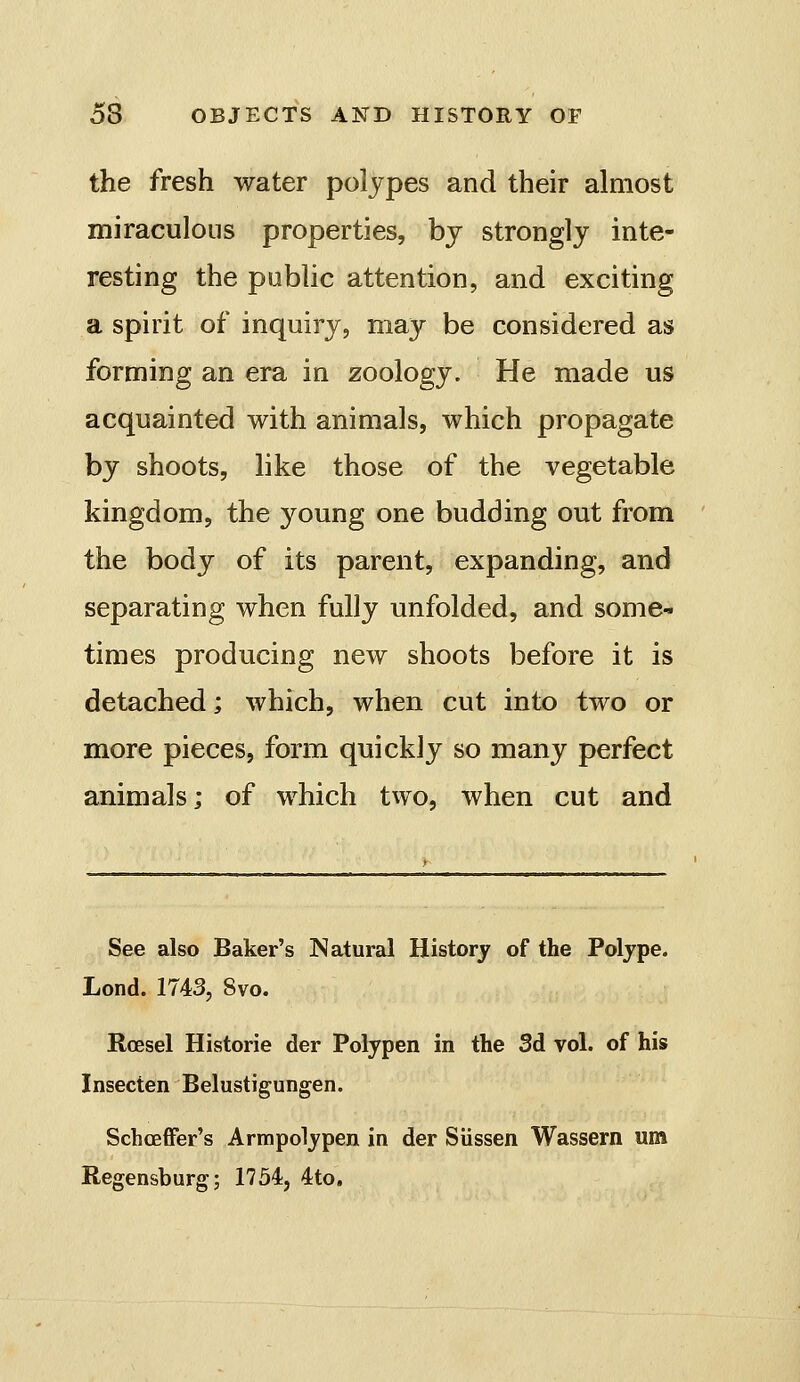 the fresh water polypes and their almost miraculous properties, bj strongly inte- resting the public attention, and exciting a spirit of inquiry, may be considered as forming an era in zoology. He made us acquainted with animals, which propagate by shoots, like those of the vegetable kingdom, the young one budding out from the body of its parent, expanding, and separating when fully unfolded, and some- times producing new shoots before it is detached; which, when cut into two or more pieces, form quickly so many perfect animals; of which tvvo, when cut and See also Baker's Natural History of the Polype. Lond. 1743, Svo, Roesel Historie der Polypen in the Sd vol. of his Insecten Belustigungen. Schoeffer's Armpolypen in der Siissen Wassern um Regensburg; 1754, 4to.