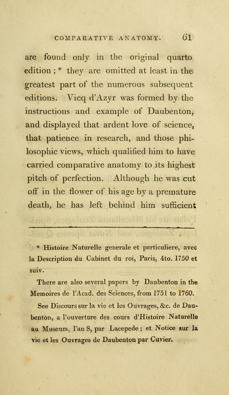 are found onlj in the original quarto edition;* thej are omitted at least in the greatest part of the numerous subsequent editions. Vicq d'Azjr was formed by the instructions and example of Daubenton, and displayed that ardent love of science, that patience in research, and those phi- losophic views, which qualified him to have carried comparative anatomy to its highest pitch of perfection. Although he was cut off in the flower of his age by a premature death, he has left behind him sufficient * Histoire Naturelle generale et particuliere, avec la Description du Cabinet du roi, Paris, 4to. 1730 et suiv. I There are also several papers by Daubenton in the Memoires de I'Acad. des Sciences, from 1751 to 1760. See Discours sur la vie et les Ouvrages, &c. de Dau- benton, a I'ouverture des cours d'Histoire Naturelle au Museum, I'an 8, par Lacepede; et Notice sur la vie et les Ouvrages de Daubenton par Cuvier.