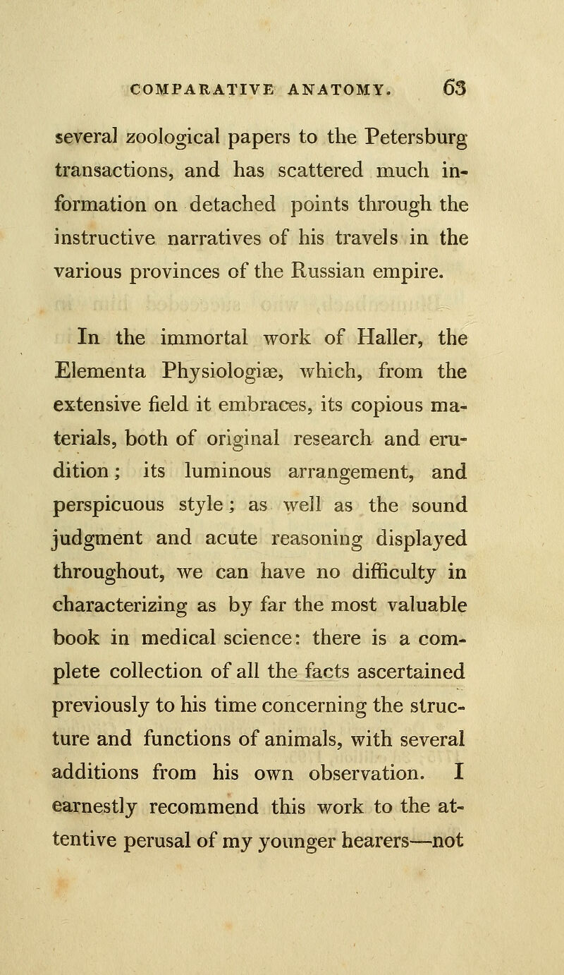 several zoological papers to the Petersburg transactions, and has scattered much in- formation on detached points through the instructive narratives of his travels in the various provinces of the Russian empire. In the immortal work of Haller, the Elementa Phjsiologiae, which, from the extensive field it embraces, its copious ma- terials, both of original research- and eru- dition ; its luminous arrangement, and perspicuous style; as well as the sound judgment and acute reasoning displayed throughout, we can have no difficulty in characterizing as by far the most valuable book in medical science: there is a com- plete collection of all the facts ascertained previously to his time concerning the struc- ture and functions of animals, with several additions from his own observation. I earnestly recommend this work to the at- tentive perusal of my younger hearers—not