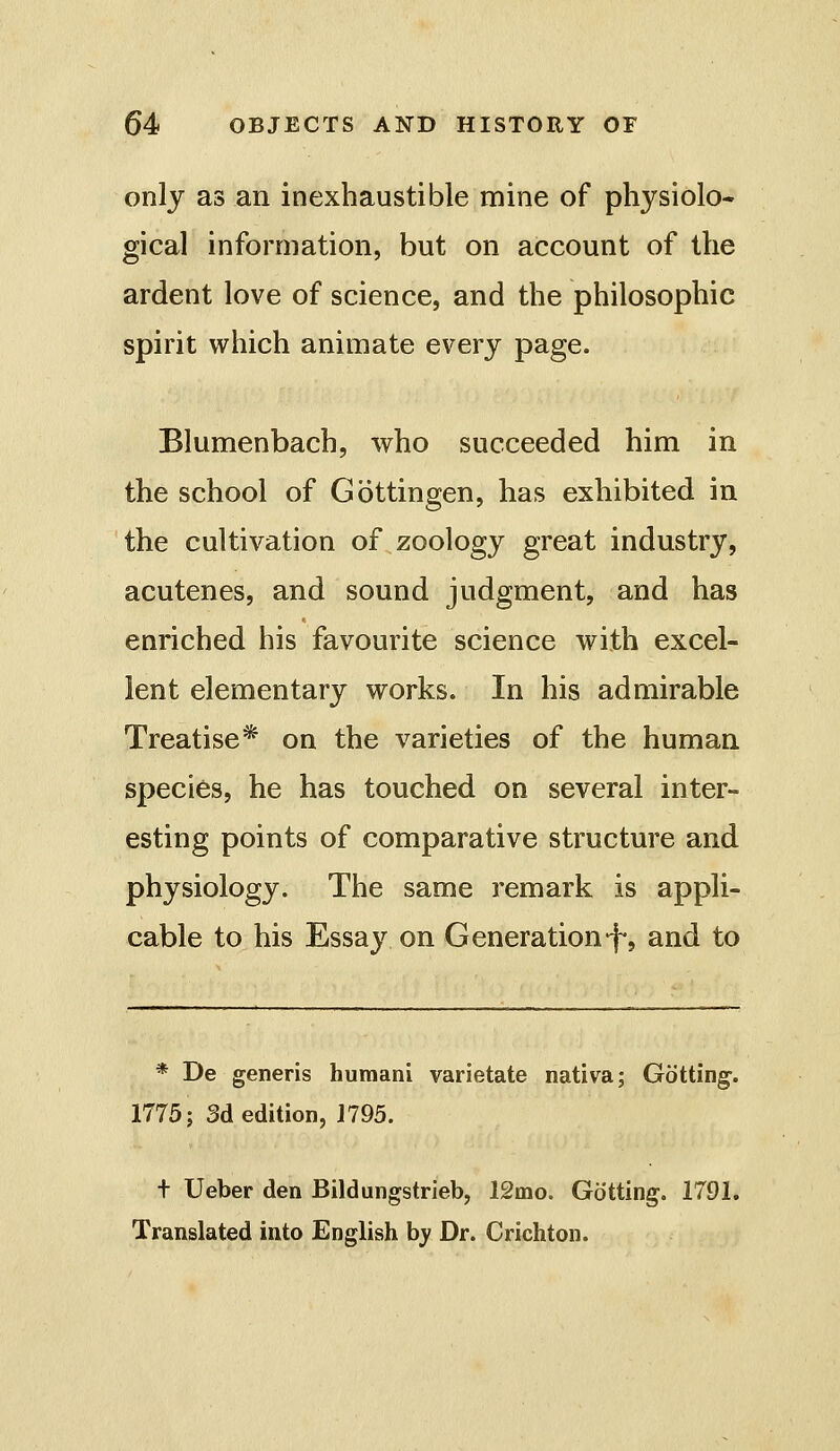 only as an inexhaustible mine of physiolo- gical information, but on account of the ardent love of science, and the philosophic spirit which animate every page. Blumenbach, who succeeded him in the school of Gottingen, has exhibited in the cultivation of zoology great industry, acutenes, and sound judgment, and has enriched his favourite science with excel- lent elementary works. In his admirable Treatise* on the varieties of the human species, he has touched on several inter- esting points of comparative structure and physiology. The same remark is appli- cable to his Essay on Generation*f, and to * De generis huraani varietate nativa; Gotting. 1775; 3d edition, 1795. t Ueber den Bildungstrieb, 12mo. Getting. 1791. Translated into English b^' Dr. Crichton.