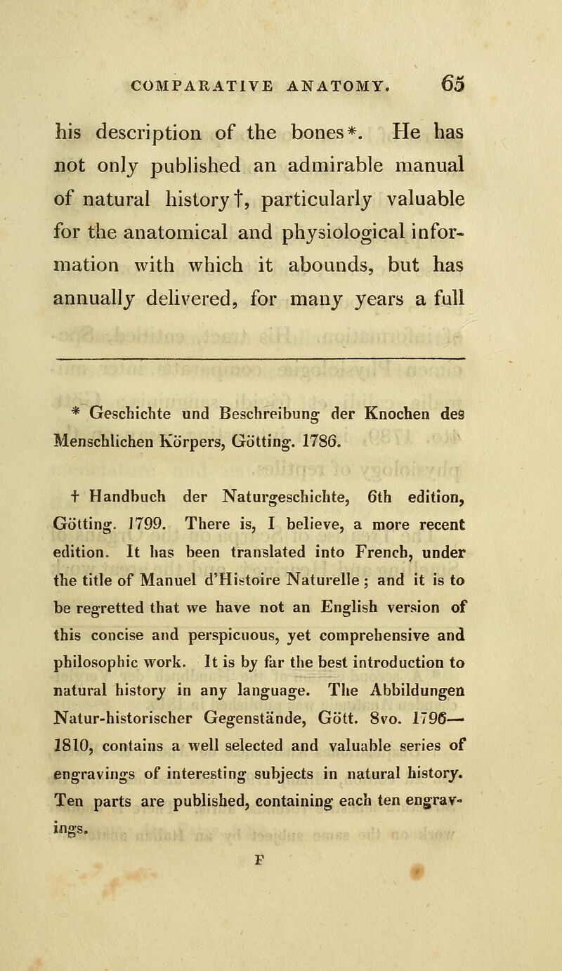 his description of the bones*. He has not only published an admirable manual of natural history t, particularly valuable for the anatomical and physiological infor- mation with which it abounds, but has annually delivered, for many years a full * Geschichte und Beschreibung der Knochen des Menschlichen Korpers, Gutting-. 1786. f Handbuch der Naturgeschiclite, 6th edition, Gotting. J799. There is, I believe, a more recent edition. It has been translated into French, under the title of Manuel d'Histoire Naturelle ; and it is to be regretted that we have not an English version of this concise and perspicuous, yet comprehensive and philosophic work. It is by far the best introduction to natural history in any language. The Abbildungen Natur-historischer Gegenstande, Gott. 8vo. 1796— 1810, contains a well selected and valuable series of engravings of interesting subjects in natural history. Ten parts are published, containing each ten engrav- inffs.