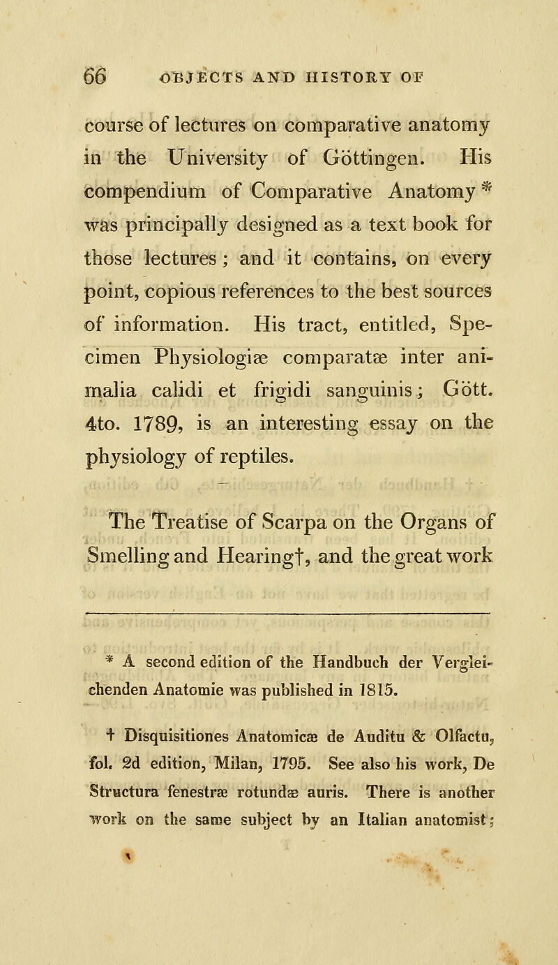 course of lectures on comparative anatomy in the University of Gbttingen. His compendium of Comparative Anatomy * was principally designed as a text book for those lectures; and it contains, on every point, copious references to the best sources of information. His tract, entitled, Spe- cimen Physiologiae comparatse inter ani- malia calidi et frigidi sanguinis; Gott. 4to. 1789? is an interesting essay on the physiology of reptiles. The Treatise of Scarpa on the Organs of Smelling and Hearingt, and the great work * A second edition of the Handbuch der Verglei- chenden Anatomic was published in 1815. + Disquisitiones Anatomicaj de Auditu & Olfactu, fol. 2d edition, Milan, 1795. See also his work, De Structura fenestras rotundas auris. There is another work on the same subject by an Italian anatomist,*
