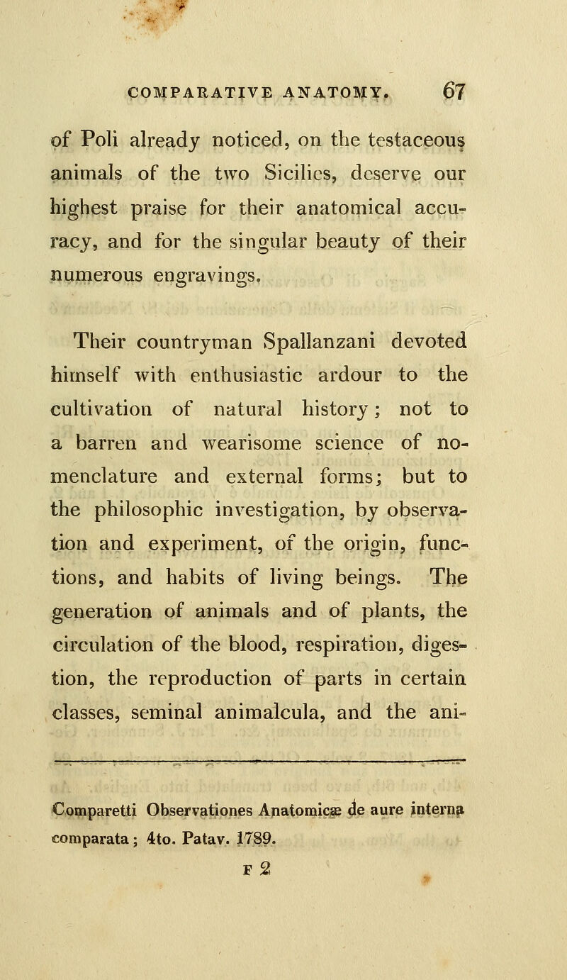 of Poll already noticed, on the testaceous animals of the two Sicilies, deserve our highest praise for their anatomical accu- racy, and for the singular beauty of their numerous engravings. Their countryman Spallanzani devoted himself with enthusiastic ardour to the cultivation of natural history; not to a barren and wearisome science of no- menclature and external forms; but to the philosophic investigation, by observa- tion and experiment, of the origin, func- tions, and habits of living beings. The generation of animals and of plants, the circulation of the blood, respiration, diges- tion, the reproduction of parts in certain classes, seminal animalcula, and the ani- Comparetti Observationes Anatomic^ 4© aure ^ntern^ comparata; 4to, Patav. 1789. F 2