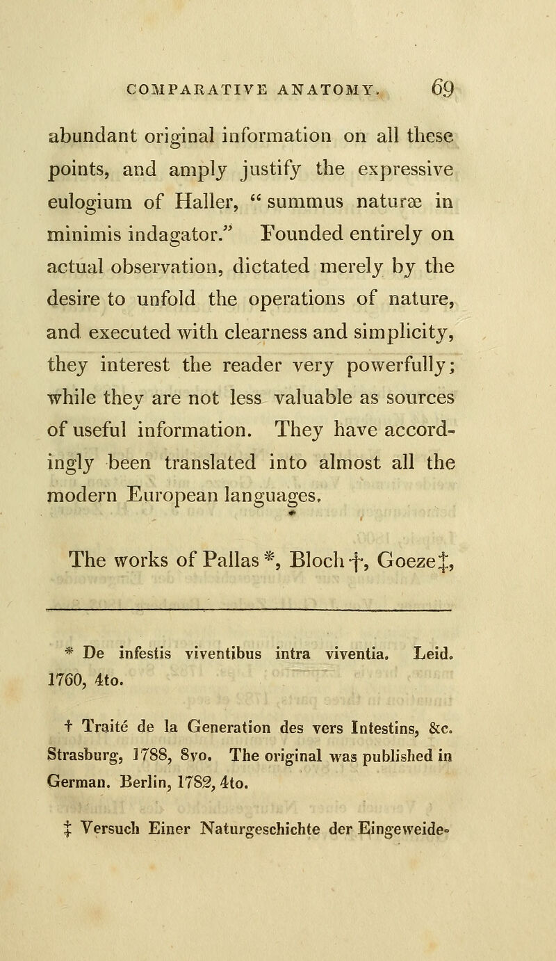 abundant original information on all these points, and amply justify the expressive eulogium of Haller,  summus naturae in minimis indagator. Founded entirely on actual observation, dictated merely by the desire to unfold the operations of nature, and executed with clearness and simplicity, they interest the reader very powerfully; while thev are not less valuable as sources of useful information. They have accord- ingly been translated into almost all the modern European languages. The works of Pallas*, Blochf, GoezeJ, * De infestis viventibus intra viventia. Leid. 1760, 4to. + Traite de la Generation des vers Intestins, &c. Strasburg, 1788, 8vo. The original was published in German. Berlin, 1782, 4to. I Versuch Einer Naturgeschichte der Eingeweide-