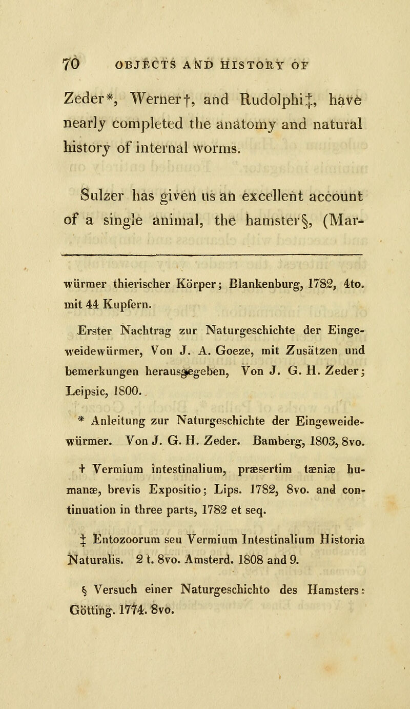 Zeder*, Wernerf, and RudolphiJ, have nearly completed the anatomy and natural history of internal worms. Sulzer has given us an excellent account of a single animal, the hamster§, (Mar- wurmer thierischer Korper; Blankenburg, 1782, 4:to. mit 44 Kupfern. Erster Nachtrag zur Naturgeschichte der Einge- weidevvUrmer, Von J. A. Goeze, mit Zusatzen und bemerkungen herausg^egeben, Von J. G. H. Zeder; Leipsic, 1800. * Anleitung zur Naturgeschichte der Eingeweide- Tviirmer. Von J. G. H. Zeder. Bamberg, 1803, 8vo. + Vermiura intestinalium, praesertira taeniae hu- mancB, brevis Expositio; Lips. 1782, 8vo. and con- tinuation in three parts, 1782 et seq. i Entozoorum seu Vermium Intestinalium Historia iSaturalis. 2 t. 8vo. Amsterd. 1808 and 9. § Versuch einer Naturgeschichto des Hamsters: Gbtting. 1774.8vo.