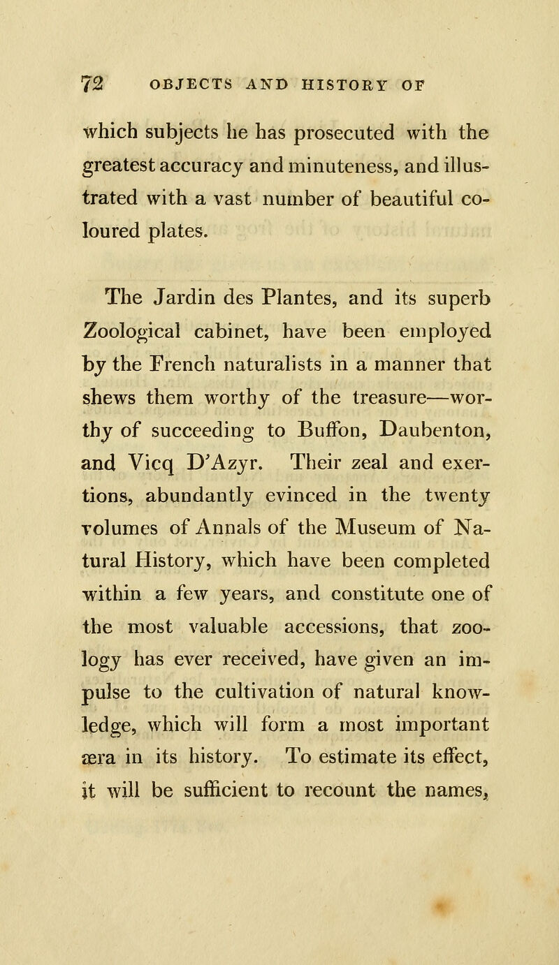 which subjects he has prosecuted with the greatest accuracy and minuteness, and illus- trated with a vast number of beautiful co- loured plates. The Jardin des Plantes, and its superb Zoological cabinet, have been employed by the French naturalists in a manner that shews them worthy of the treasure—wor- thy of succeeding to BufFon, Daubenton, and Vicq D'Azyr. Their zeal and exer- tions, abundantly evinced in the twenty volumes of Annals of the Museum of Na- tural History, which have been completed within a few years, and constitute one of the most valuable accessions, that zoo- logy has ever received, have given an im- pulse to the cultivation of natural know- ledge, which will form a most important iiera in its history. To estimate its effect, it will be sufficient to recount the names,