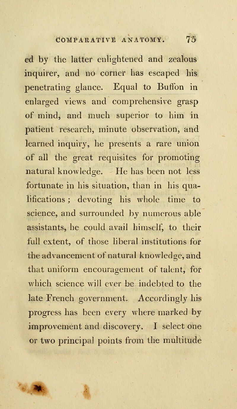 ed by the latter enlighteoed and zealous inquirer, and no corner has escaped his penetrating glance. Equal to BufFon in enlarged views and comprehensive grasp of mind, and much superior to him in patient research, minute observation, and learned inquiry, he presents a rare union of all the great requisites for promoting natural knowledge. He has been not less fortunate in his situation, than in his qua- lifications j devoting his whole time to science, and surrounded by numerous able assistants, he could avail himself, to their full extent, of those hberal institutions for the advancement of natural knowledge, and that uniform encouragement of talent, for which science will ever be indebted to the late French government. Accordingly his progress has been every where marked by improvement and discovery. I select one or two principal points from the multitude % M