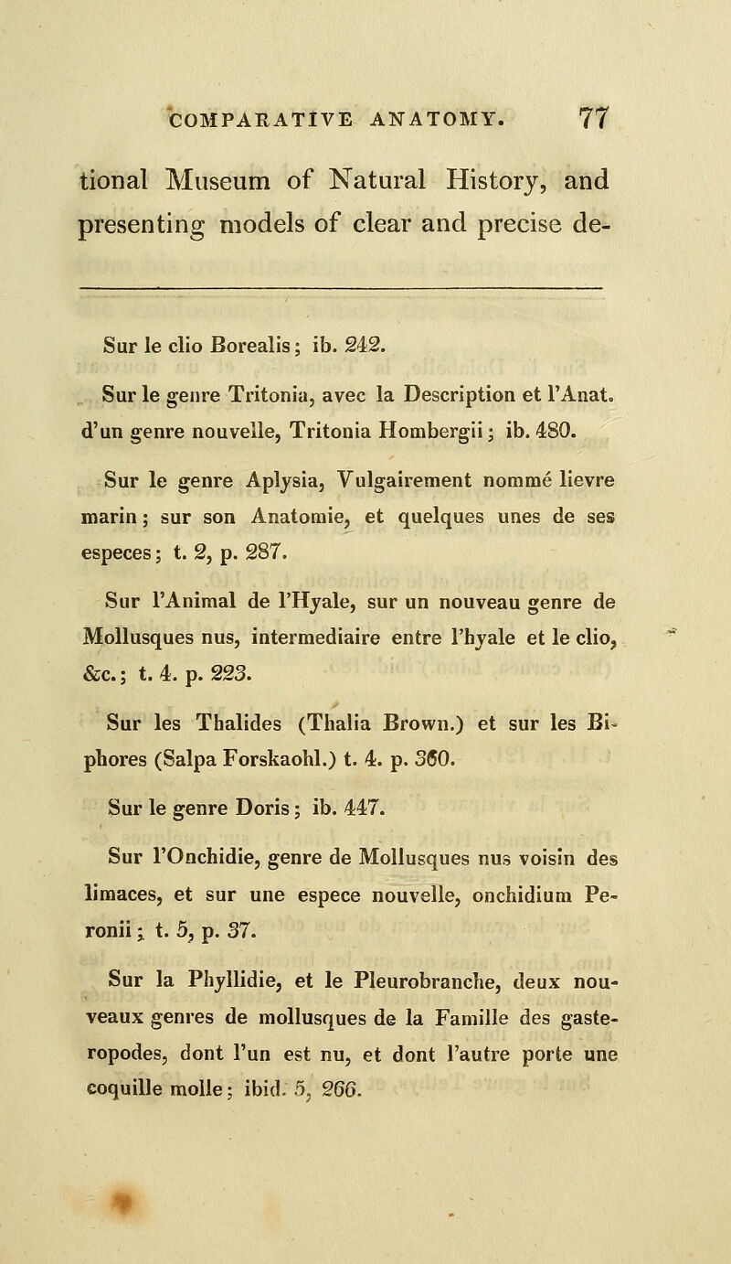 tional Museum of Natural History, and presenting models of clear and precise de- Sur le clio Borealis; ib. 242. Sur le genre Tritonia, avec la Description et I'Anat. d'un genre nouvelle, Tritonia Hombergii; ib. 480. Sur le genre Aplysia, Vulgairement nomme lievre marin; sur son Anatoraie, et quelques unes de ses especes; t. 2, p. 287. Sur I'Aniraal de I'Hyale, sur un nouveau genre de MoUusques nus, intermediaire entre I'hyale et le clio, &c.; t. 4. p. 223. Sur les Thalides (Thalia Brown.) et sur les Bi- phores (Salpa Forskaohl.) t. 4. p. 360. Sur le genre Doris; ib. 447. Sur rOnchidie, genre de MoUusques nus voisin des limaces, et sur une espece nouvelle, onchidium Pe- ronii ■ t. 5, p. 37. Sur la Phyllidie, et le Pleurobranche, deux nou- veaux genres de mollusques de la Famille des gaste- ropodes, dont I'un est nu, et dont I'autre porte une coquille moile; ibid. 5, 266.