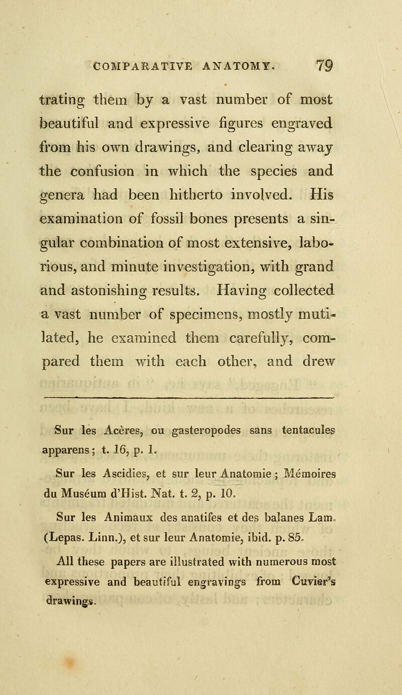 trating them by a vast number of most beautiful and expressive figures engraved from his own drawings, and clearing away the confusion in which the species and genera had been hitherto involved. His examination of fossil bones presents a sin- gular combination of most extensiv^e, labo- rious, and minute investigation, with grand and astonishing results. Having collected a vast number of specimens, mostly muti- lated, he examined them carefully, com- pared them with each other, and drew Sur les Aceres, ou gasteropodes sans tentacules apparens; t. 16, p. 1. Sur les Ascidies, et sur leur Anatomie; Memoires du Museum d'Hist. Nat. t. 2, p. 10. Sur les Animaux des anatifes et des balanes LaiUo (Lepas. Linn.), et sur leur Anatomie, ibid. p. 85. All these papers are illustrated with numerous most expressive and beautiful engravings from Cuvier's drawings.