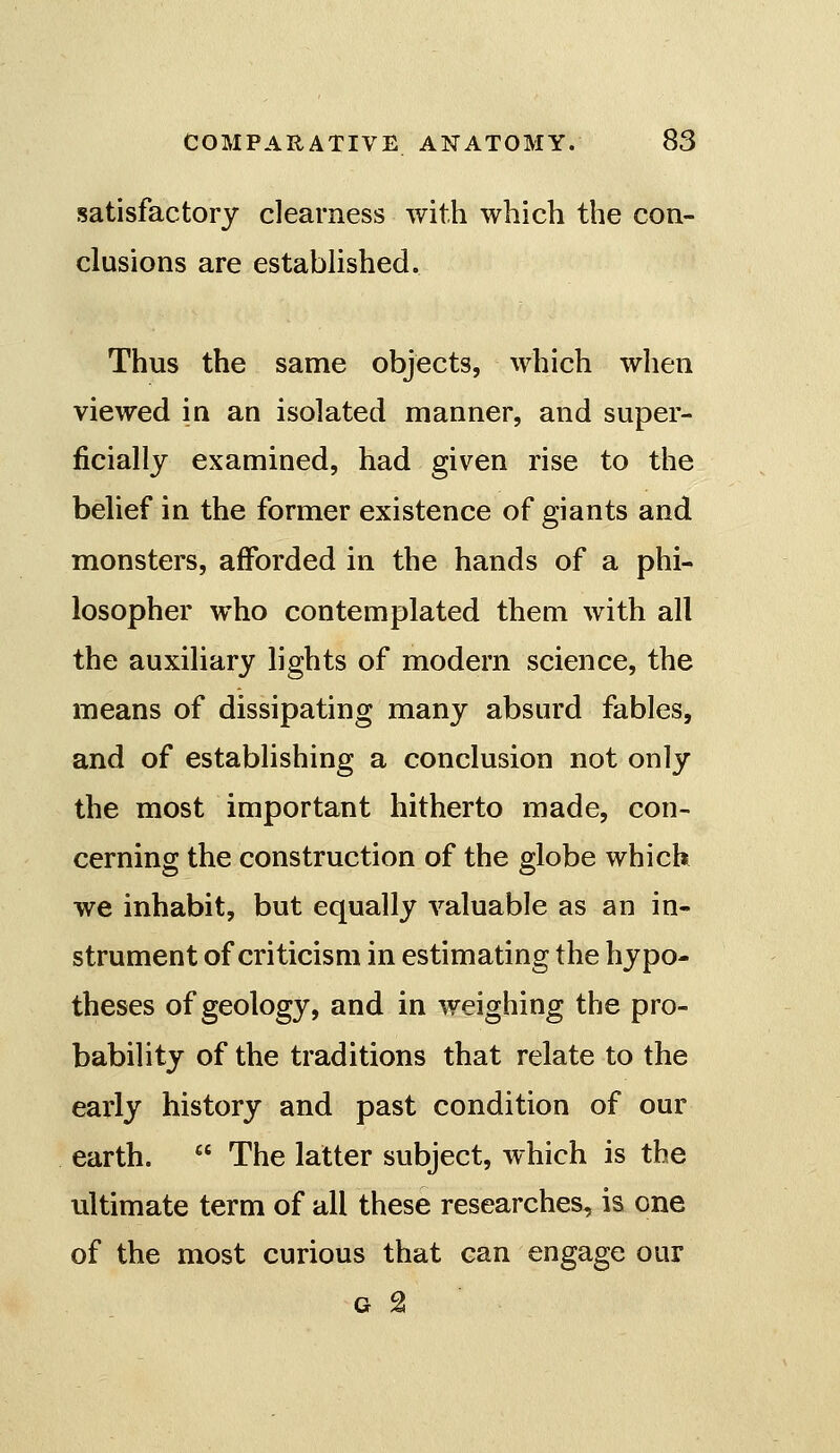 satisfactory clearness with which the con- clusions are estabUshed. Thus the same objects, which when viewed in an isolated manner, and super- ficially examined, had given rise to the behef in the former existence of giants and monsters, afforded in the hands of a phi- losopher who contemplated them with all the auxiliary lights of modern science, the means of dissipating many absurd fables, and of establishing a conclusion not only the most important hitherto made, con- cerning the construction of the globe which we inhabit, but equally valuable as an in- strument of criticism in estimating the hypo- theses of geology, and in weighing the pro- bability of the traditions that relate to the early history and past condition of our earth.  The latter subject, which is the ultimate term of all these researches, is one of the most curious that can engage our G 2