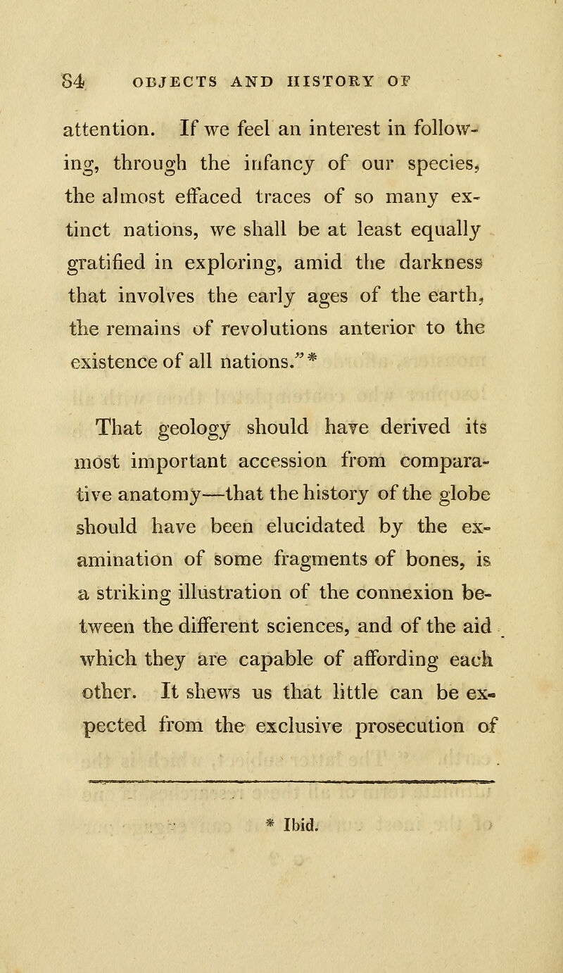 attention. If we feel an interest in follow- ing, through the infancy of our specieSj the almost eifaced traces of so many ex- tinct nations, we shall be at least equally gratified in exploring, amid the darkness that involves the early ages of the earth, the remains of revolutions anterior to the existence of all nations. * That geology should have derived its most important accession from compara- tive anatomy—that the history of the globe should have been elucidated by the ex- amination of some fragments of bones, is a striking illustration of the connexion be- tween the different sciences, and of the aid which they are capable of affording each other. It shews us that little can be ex- pected from the exclusive prosecution of * Ibid.