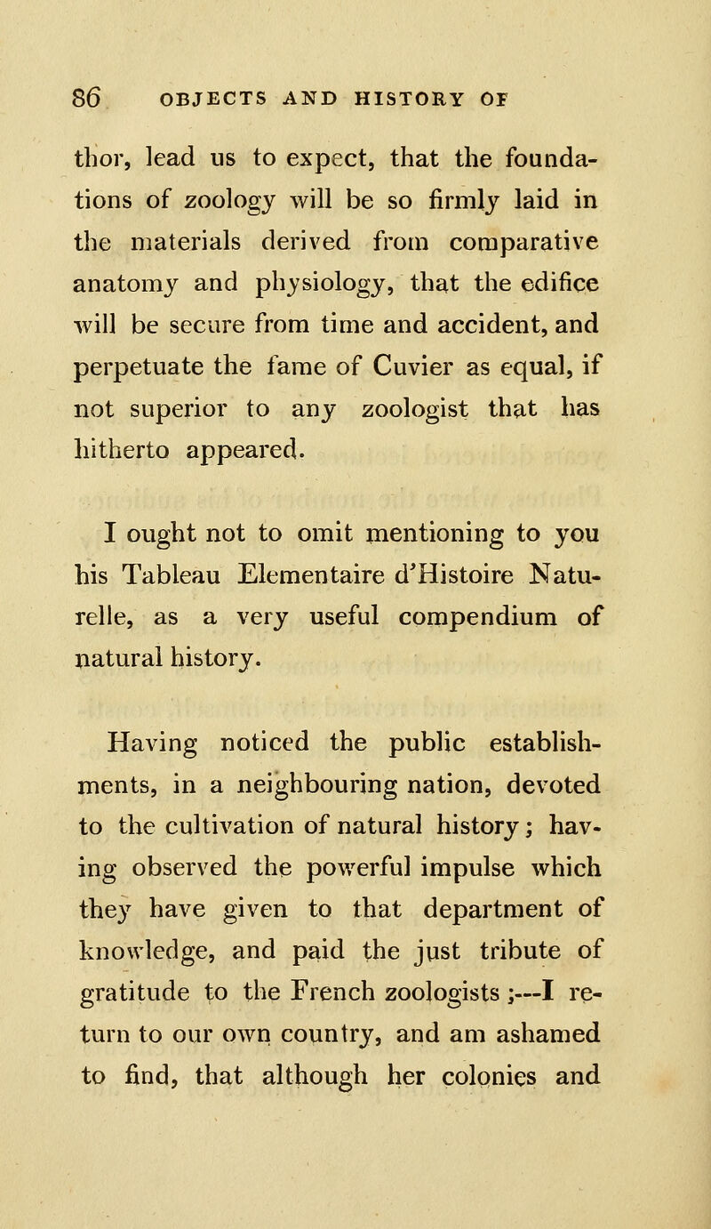 thor, lead ns to expect, that the founda- tions of zoology will be so firmlj laid in the materials derived from comparative anatomy and physiology, that the edifice will be secure from time and accident, and perpetuate the fame of Cuvier as equal, if not superior to any zoologist that has hitherto appeared. I ought not to omit mentioning to you his Tableau Elementaire d^Histoire Natu- relle, as a very useful compendium of natural history. Having noticed the public establish- ments, in a neighbouring nation, devoted to the cultivation of natural history; hav- ing observed the powerful impulse which they have given to that department of knowledge, and paid the just tribute of gratitude to the French zoologists ;—I re- turn to our own country, and am ashamed to find, that although her colonies and