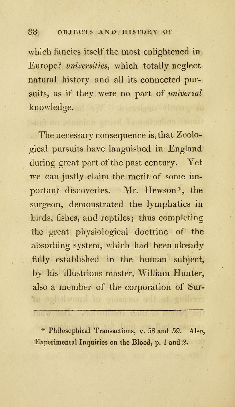 which fancies itself the most enUghtened in Europe? univej^sities, which totally neglect natural history and all its connected pur- suits, as if they were no part of universal knowledge. The necessary consequence is, that Zoolo- gical pursuits have languished in England during great part of the past century. Yet we can justly claim the merit of some im- portant discoveries. Mr. Hewson*, the surgeon, demonstrated the lymphatics in birds, fishes, and reptiles; thus completing the great physiological doctrine of the absorbing system, w hich had been already fully established in the human subject, by his illustrious master, William liunter, also a member of the corporation of Sur- * Philosophical Transactions, v. 58 and 59. Also, Experimental Inquiries on the Blood, p. 1 and 2.