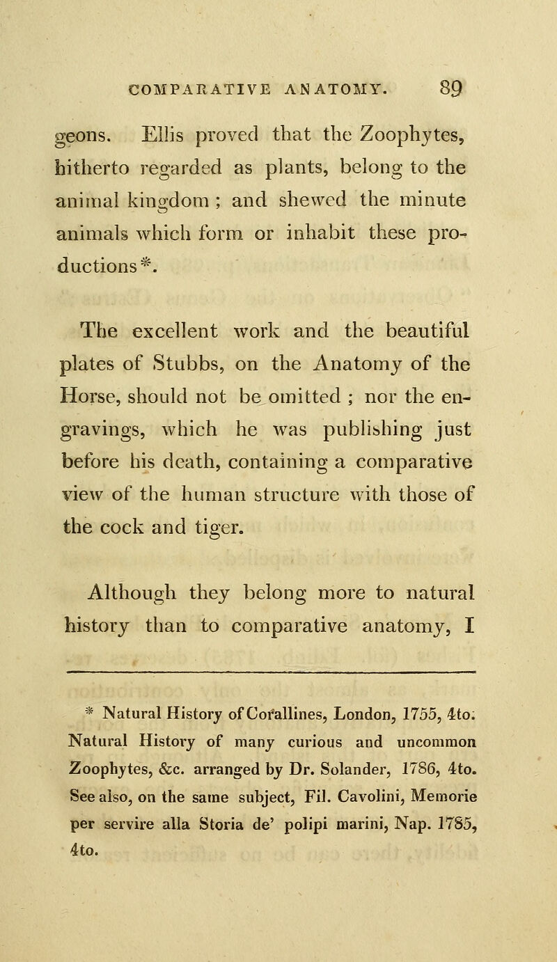 geons. Ellis proved that the Zoophytes, hitherto regarded as plants, belong to the animal king-dom ; and shewed the minute animals which form or inhabit these pro^ d actions*. The excellent work and the beautiful plates of Stubbs, on the Anatomy of the Horse, should not be omitted ; nor the en- gravings, which he was publibhing just before his death, containing a comparative view of the human structure with those of the cock and tiger. Although they belong more to natural history than to comparative anatomy, I * Natural History of Corallines, London, 1755, 4to. Natural History of many curious and uncommon Zoophytes, &c. arranged by Dr. Solander, 1786, 4to. See also, on the same subject, Fil. Cavolini, Memorie per servire alia Storia de' polipi marini, Nap. 1785, 4to.