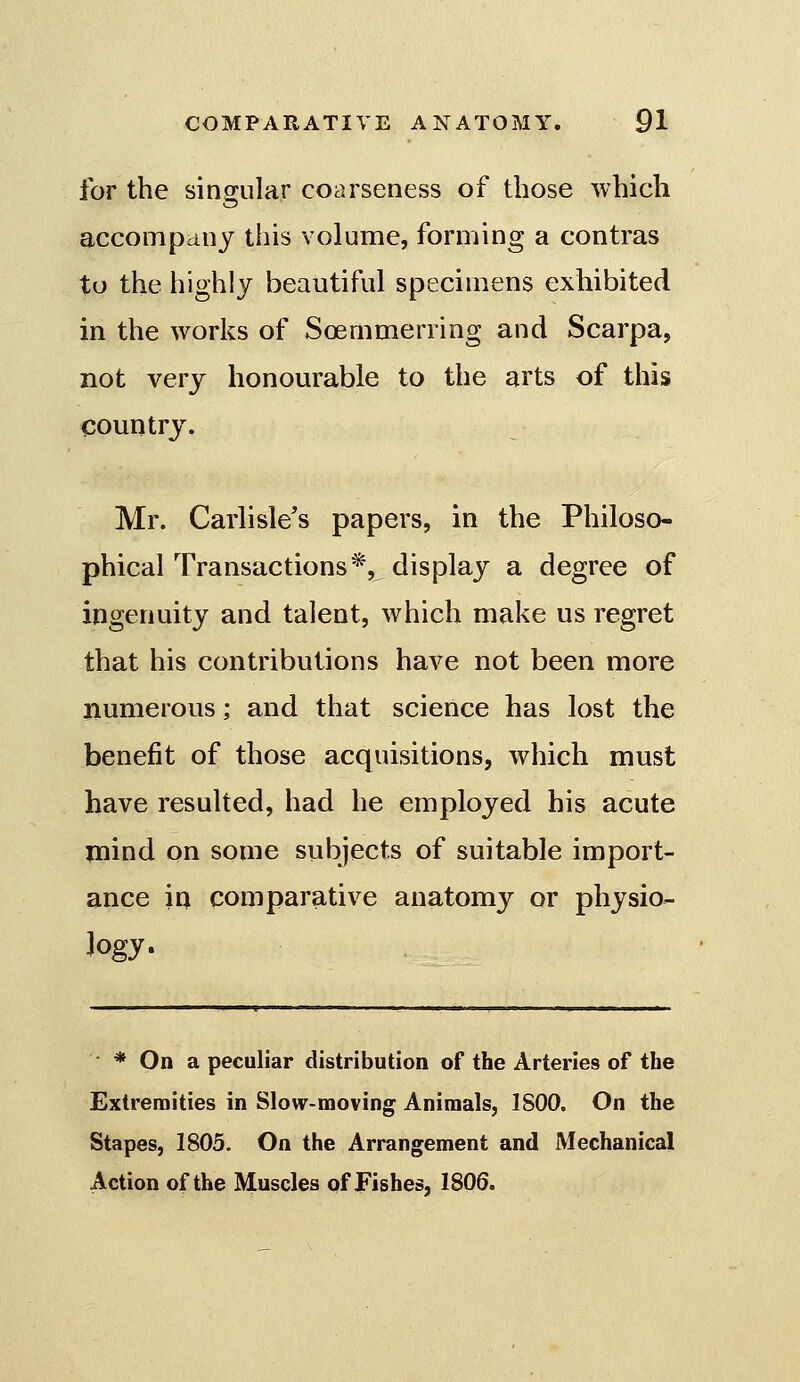 for the sing-nlar coarseness of those which accompany this volume, forming a contras to the highly beautiful specimens exhibited in the works of Soemmerring and Scarpa, not very honourable to the arts of this country, Mr. Carlisle's papers, in the Philoso- phical Transactions*, display a degree of ingenuity and talent, which make us regret that his contributions have not been more numerous; and that science has lost the benefit of those acquisitions, which must have resulted, had he employed his acute mind on some subjects of suitable import- ance in comparative anatomy or physio- logy- * On a peculiar distribution of the Arteries of the Extremities in Slow-moving Animals, 1800. On the Stapes, 1805. On the Arrangement and Mechanical Action of the Muscles of Fishes, 1806.