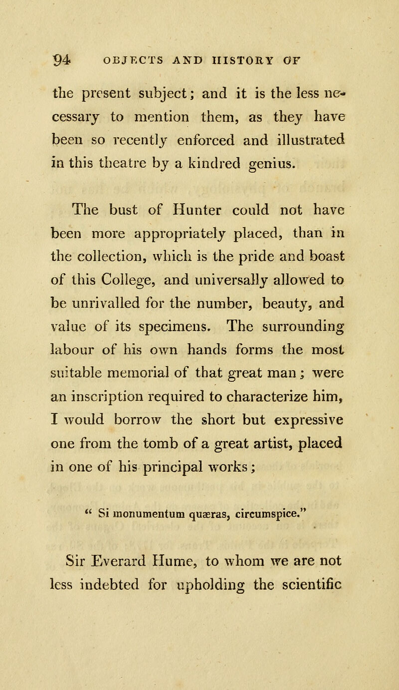 the present subject; and it is the less ne* cessarj to mention them, as they have been so recently enforced and illustrated in this theatre by a kindred genius. The bust of Hunter could not have been more appropriately placed, than in the collection, which is the pride and boast of this College, and universally allowed to be unrivalled for the number, beauty, and value of its specimens. The surrounding labour of his own hands forms the most suitable memorial of that great man; were an inscription required to characterize him, I would borrow the short but expressive one from the tomb of a great artist, placed in one of his principal works;  Si monumentum quasras, circumspice. Sir Everard Plume, to whom we are not less indebted for upholding the scientific