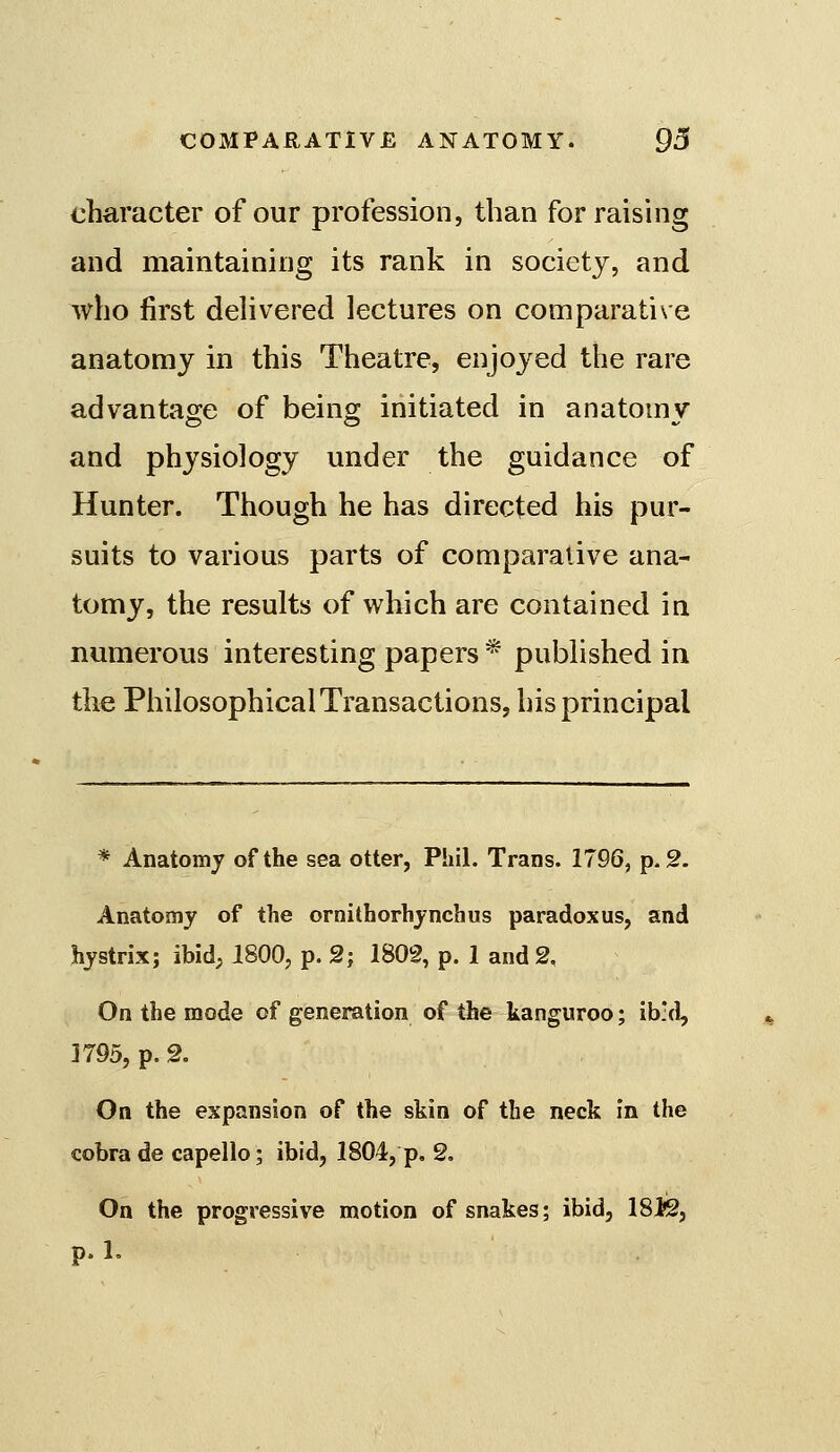 character of our profession, than for raising and maintaining its rank in society, and who first dehvered lectures on comparative anatomy in this Theatre, enjoyed the rare advantage of being initiated in anatomy and physiology under the guidance of Hunter. Though he has directed his pur- suits to various parts of comparative ana- tomy, the results of which are contained in numerous interesting papers * pubhshed in the Philosophical Transactions, his principal * Anatomy of the sea otter, Phil. Trans. 1796, p. 2. Anatomy of the ornithorhynchus paradoxus, and hystrix; ibid, 1800, p. 2; 1802, p. 1 and 2, On the mode of generation of the kanguroo; ib:d, 1795, p. 2. On the expansion of the skin of the neck in the cobra de capello; ibid, 1804, p. 2, On the progressive motion of snakes; ibid, 18i2, p. 1.