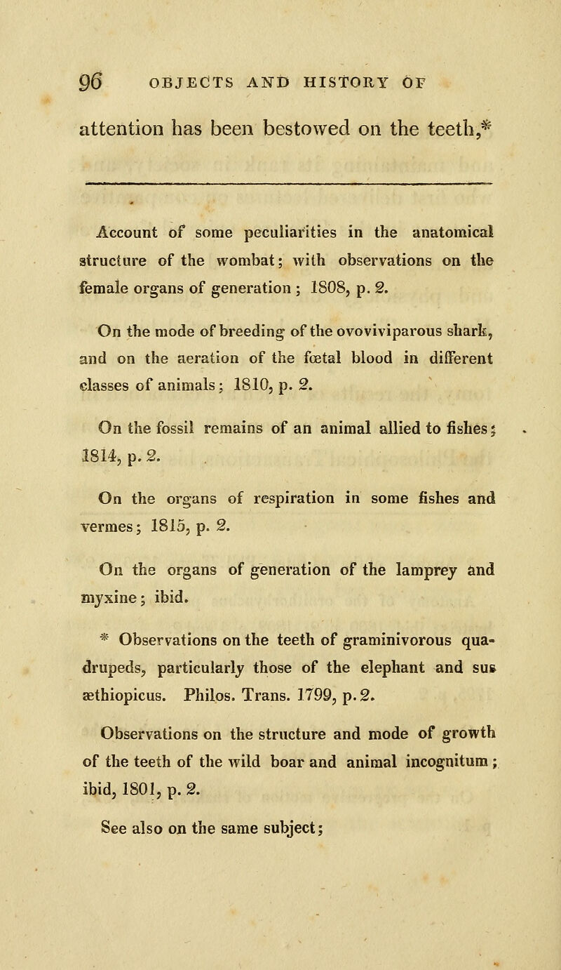 attention has been bestowed on the teeth,* Account of some peculiarities in the anatomical structure of the wombat; with observations on the female organs of generation ; 1808, p. 2. On the mode of breeding of the ovoviviparous shark, and on the aeration of the foetal blood in different classes of animals; 1810, p. 2. On the fossil remains of an animal allied to fishes j i8i4> p. 2. . On the organs of respiration in some fishes and vermes; 1815, p. 2. On the organs of generation of the lamprey and Diyxine; ibid. * Observations on the teeth of graminivorous qua- drupeds, particularly those of the elephant and su& aethiopicus. Philos. Trans. 1799, p. 2. Observations on the structure and mode of growth of the teeth of the wild boar and animal incognitum ; ibid, 1801, p. 2. See also on the same subject;