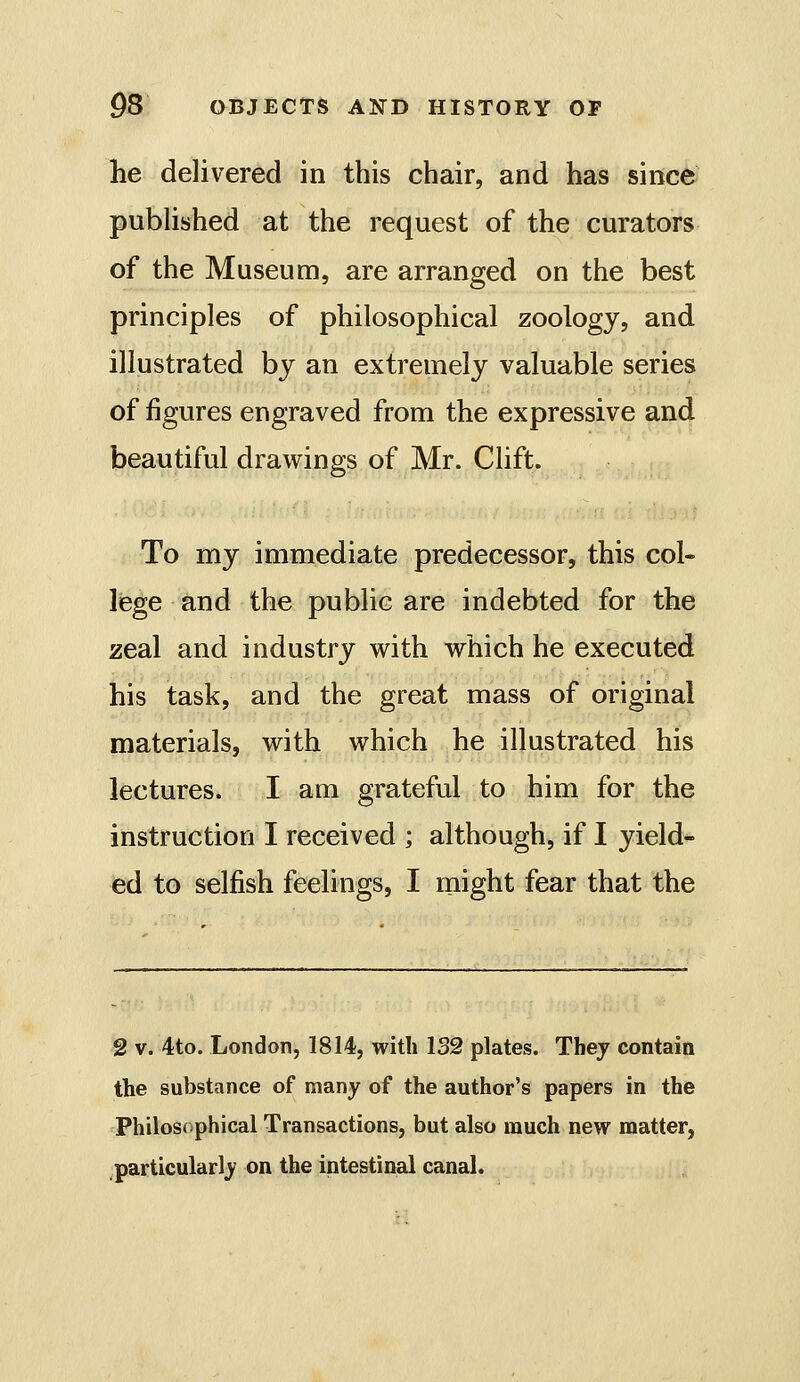 he delivered in this chair, and has since pubhshed at the request of the curators of the Museum, are arranged on the best principles of philosophical zoology, and illustrated by an extremely valuable series of figures engraved from the expressive and beautiful drawings of Mr. Clift. To my immediate predecessor, this col- lege tmd the public are indebted for the zeal and industry with which he executed his task, and the great mass of original materials, with which he illustrated his lectures. I am grateful to him for the instruction I received ; although, if I yield- ed to selfish feelings, I might fear that the 2 V. 4to. London, 1814, with 132 plates. They contain the substance of many of the author's papers in the Philosophical Transactions, but also much new matter, .particularly on the intestinal canal.