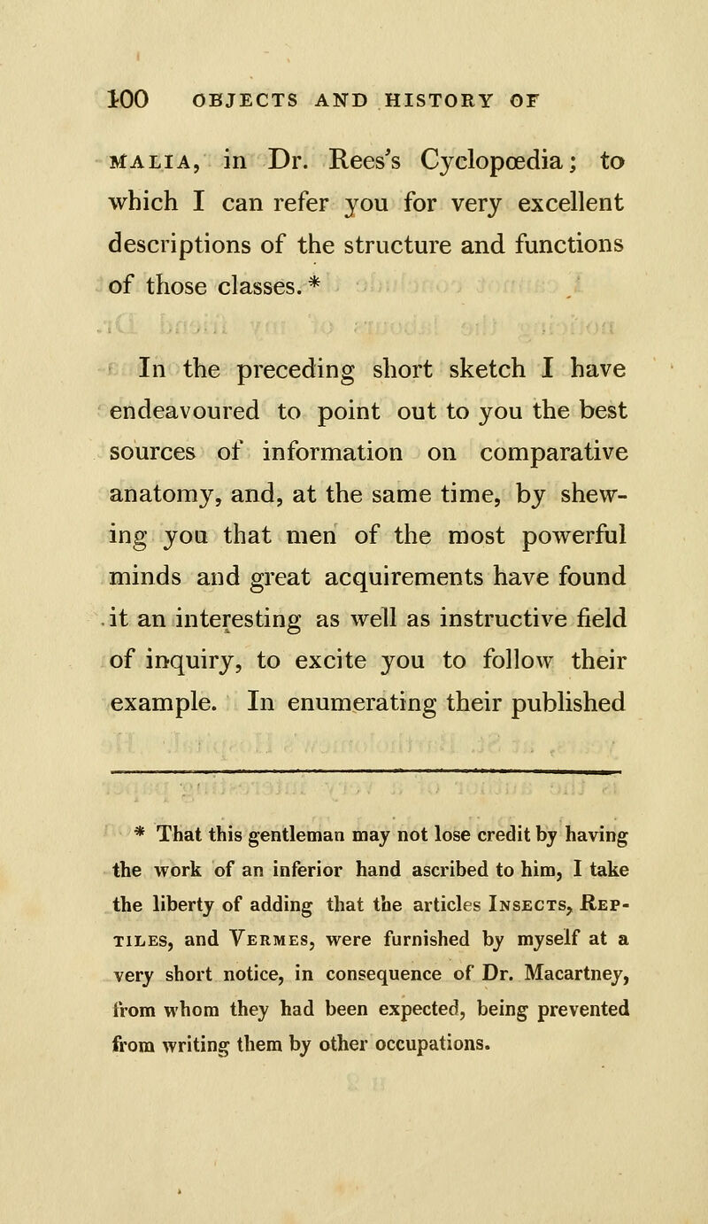 MA LI A, in Dr. Rees's Cyclopoedia; to which I can refer you for very excellent descriptions of the structure and functions of those classes. * In the preceding short sketch I have endeavoured to point out to you the best sources of information on comparative anatomy, and, at the same time, by shew- ing you that men of the most powerful minds and great acquirements have found . it an interesting as well as instructive field of inquiry, to excite you to follow their example. In enumerating their published * That this gentleman may not lose credit bj having the work of an inferior hand ascribed to him, I take the liberty of adding that the articles Insects, Rep- tiles, and Yermes, were furnished by myself at a very short notice, in consequence of Dr. Macartney, from whom they had been expected, being prevented from writing them by other occupations.