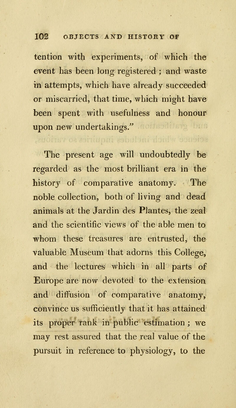 tention with experiments, of which the event has been long registered ; and waste in attempts, which have already succeeded or miscarried, that time, which might have been spent with usefulness and honour upon new undertakings. The present age will undoubtedly be regarded as the most brilliant era in the history of comparative anatomy. The noble collection, both of living and dead animals at the Jardin des Plantes, the zeal and the scientific views of the able men to whom these treasures are entrusted, the valuable Museum that adorns this College, and the lectures which in all parts of Europe are now devoted to the extension and diifusion of comparative anatomy, convince us sufficiently that it has attained its proper rank in public estimation; we may rest assured that the real value of the pursuit in reference to physiology, to the