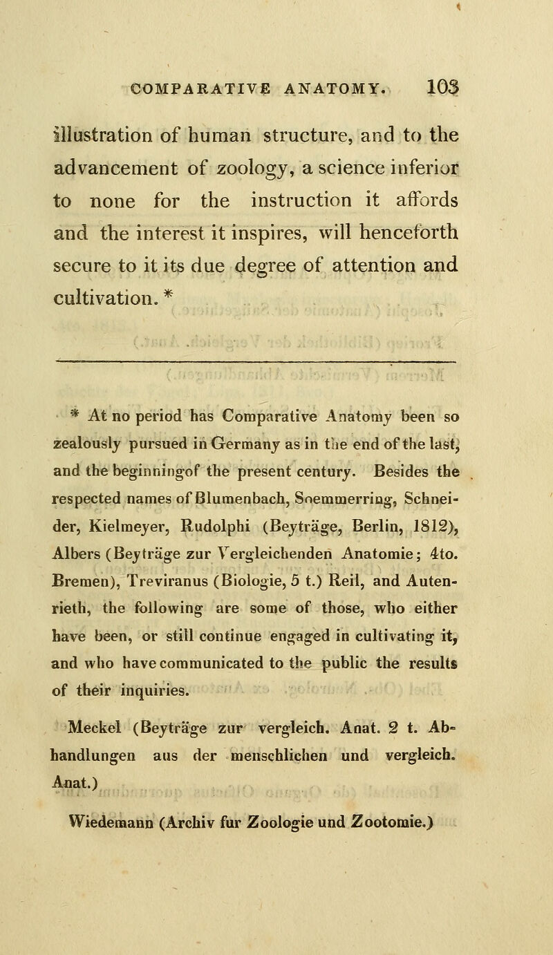 illustration of human structure, and to the advancement of zoology, a science inferior to none for the instruction it affords and the interest it inspires, will henceforth secure to it its due degree of attention and cultivation. * * At no period has Comparative AnatoQij been so zealously pursued in Germany as in the end of the last^ and the beginningof the present century. Besides the respected names of Blumenbach, Soemmerring, Schnei- der, Kielraejer, Rudolphi (Bejtrage, Berlin, 1812), Albers (Beytrage zur Vergleichenden Anatomie; 4to. Bremen), Treviranus (Biologie, 3 t.) Reil, and Auten- rieth, the following are some of those, who either have been, or still continue engaged in cultivating it, and who have communicated to the public the results of their inquiries. Meckel (Beytrage zur vergleich. Anat. 2 t. Ab- handlungen aus der menschlichen und vergleich. Anat.) Wiedemann (Archiv fur Zoologie und Zootomie.)