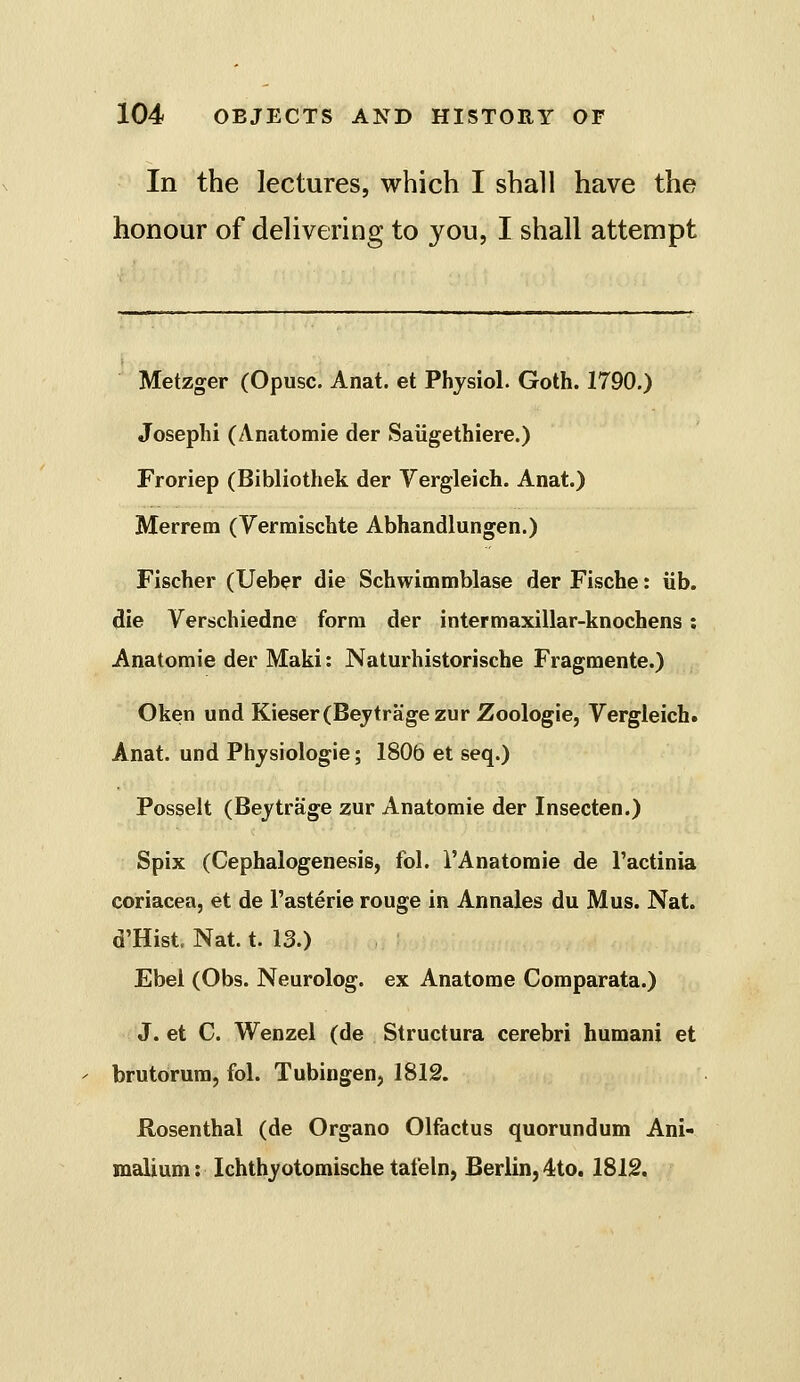 In the lectures, which I shall have the honour of delivering to you, I shall attempt Metzger (Opusc. Anat. et Physiol. Goth. 1790.) Joseph! (Anatomie der Saiigethiere.) Froriep (Bibliothek der Vergleich. Anat.) Merrem (Vermischte Abhandlungen.) Fischer (Ueber die Schwimmblase der Fische: lib. die Verschiedne form der intermaxillar-knochens ; Anatomie der Maki: Naturhistorische Fragmente.) Oken und Kieser(Bejtragezur Zoologie, Vergleich. Anat. und Physiologie; 1806 et seq.) Posselt (Beytrage zur Anatomie der Insecten.) Spix (Cephalogenesis, fol. I'Anatomie de Tactinia coriacea, et de I'asterie rouge in Annales du Mus. Nat. d'Hist. Nat. t. 13.) Ebel (Obs. Neurolog. ex Anatome Comparata.) J. et C. Wenzel (de Structura cerebri humani et brutorura, fol. Tubingen, 1812. flosenthal (de Organo Olfactus quorundum Ani- malium: Ichthyotomische tafeln, Berlin, 4to. 1812.