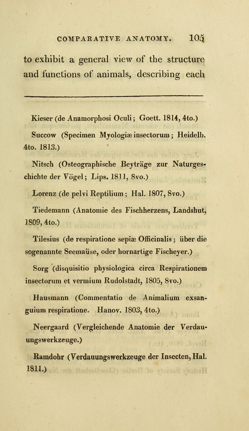 to exhibit a general view of the structure and functions of animals, describing each Kieser (de Anamorphosi Oculi; Goett. 1814, 4to.) Succow (Specimen Mjologias insectorum; Heidelb. 4to. 1813.) Nitsch (Osteographische Bejtrage zur Naturges- chichte der Vogel; Lips. 1811, 8vo.) Lorenz (de pelvi Reptilium; Hal. 1807, 8vo.) Tiedemann (Anatomic des Fischherzens, Landshut, 1809,4to.) Tilesius (de respiratione sepiae Officinalis; iiber die sogenannte Seemaiise, oder hornartige Fischeyer.) Sorg (disquisitio phjsiologica circa Respirationem insectorum et vermium Rudolstadt, 1805, 8vo.) Hausmann (Commentatio de Animalium exsan- guium respiratione. Hanov. 1803, 4to.) Neergaard (Vergleichende Anatomie der Verdau- ungswerkzeuge.) Ramdohr (Verdauungswerkzeuge der Insecten, Hal. 1811.)