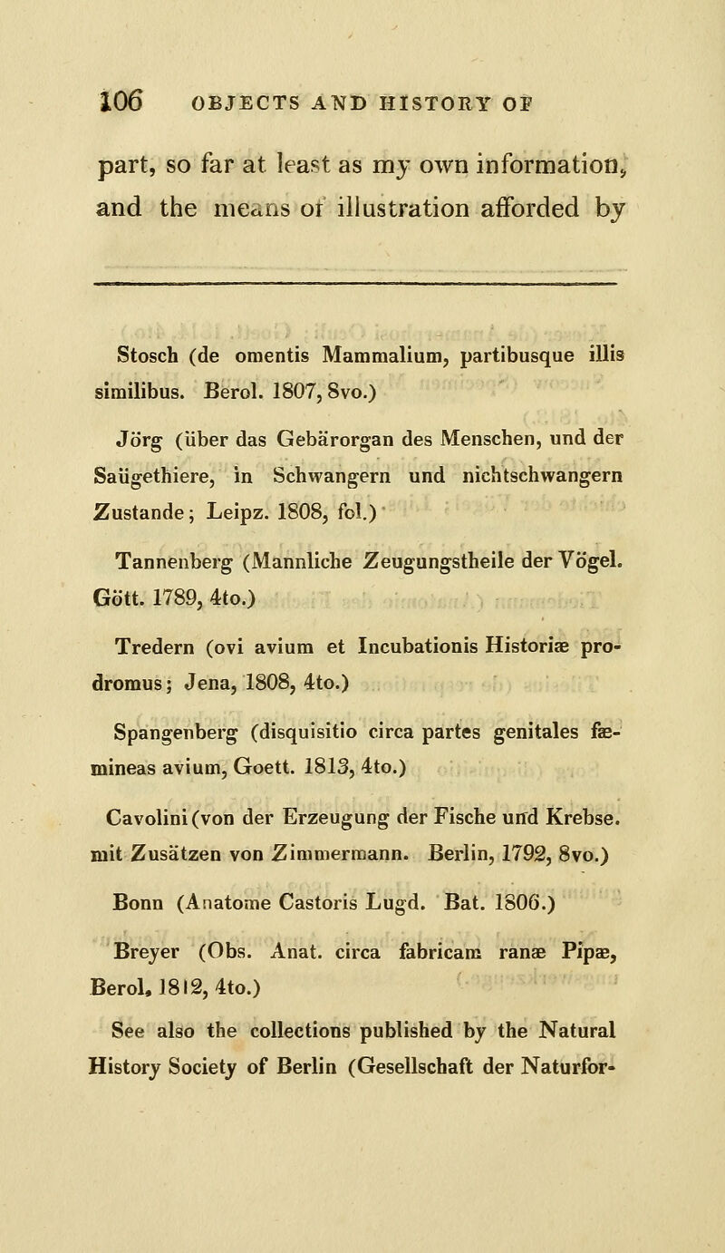 part, so far at least as my own information;, and the means of illustration afforded by Stosch (de oraentis Mammalium, partibusque illis similibus. Berol. 1807,8vo.) Jorg (Uber das Gebarorgan des Menschen, und der Saiigethiere, in Schwangern und nichtschwangern Zustande; Leipz. 1808, fol.) Tannenberg (Mannliche Zeugungstheile der Vogel. Gott. 1789, 4to.) Tredern (ovi avium et Incubationis Historiae pro- dromus; Jena, 1808, 4to.) Spangenberg (disquisitio circa partes genitales fae- mineas avium, Goett. 1813, 4to.) Cavolini(von der Erzeugung der Fische und Krebse. mit Zusatzen von Zimmermann. Berlin, 1792, 8vo.) Bonn (Anatome Castoris Lugd. Bat. 1806.) Breyer (Obs. Anat. circa fabricam ranae Pipas, Berol, 1812, 4to.) See also the collections published by the Natural History Society of Berlin (Gesellschaft der Naturfor-