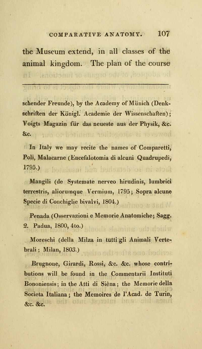 the Museum extend, in all classes of the animal kingdom. The plan of the course schender Freunde), by the Academy of Munich (Denk- schriften der Konigl. Academie der Wissenschaften); Voigts Magazin fur das neueste aus der Physik, &c. &c. In Italy we may recite the names of Comparetti, Poll, Malacarne (Encefalotomia di alcuni Quadrupedi, 1793.) ' Mangili (de Systemate nerveo hirudinis, lumbrici terrestris, aliorumque Vermium, 1795; Sopra alcune Specie di Conchiglie bivalvi, 1804.) Penada (Osservazioni e Memorie Anatomiche; Sagg. 2. Padua, 1800, 4to.) Moreschi (della Milza in tutti gli Animali Yerte- brali; Milan, 1803.) Brugnone, Girardi, Rossi, &c. &c. whose contri- butions will be found in the Coramentarii Instituti Bononiensis; in the Atti di Siena; the Memorie della Societa Italiana j the Memoires de I'Acad. de Turin, &c. &c.