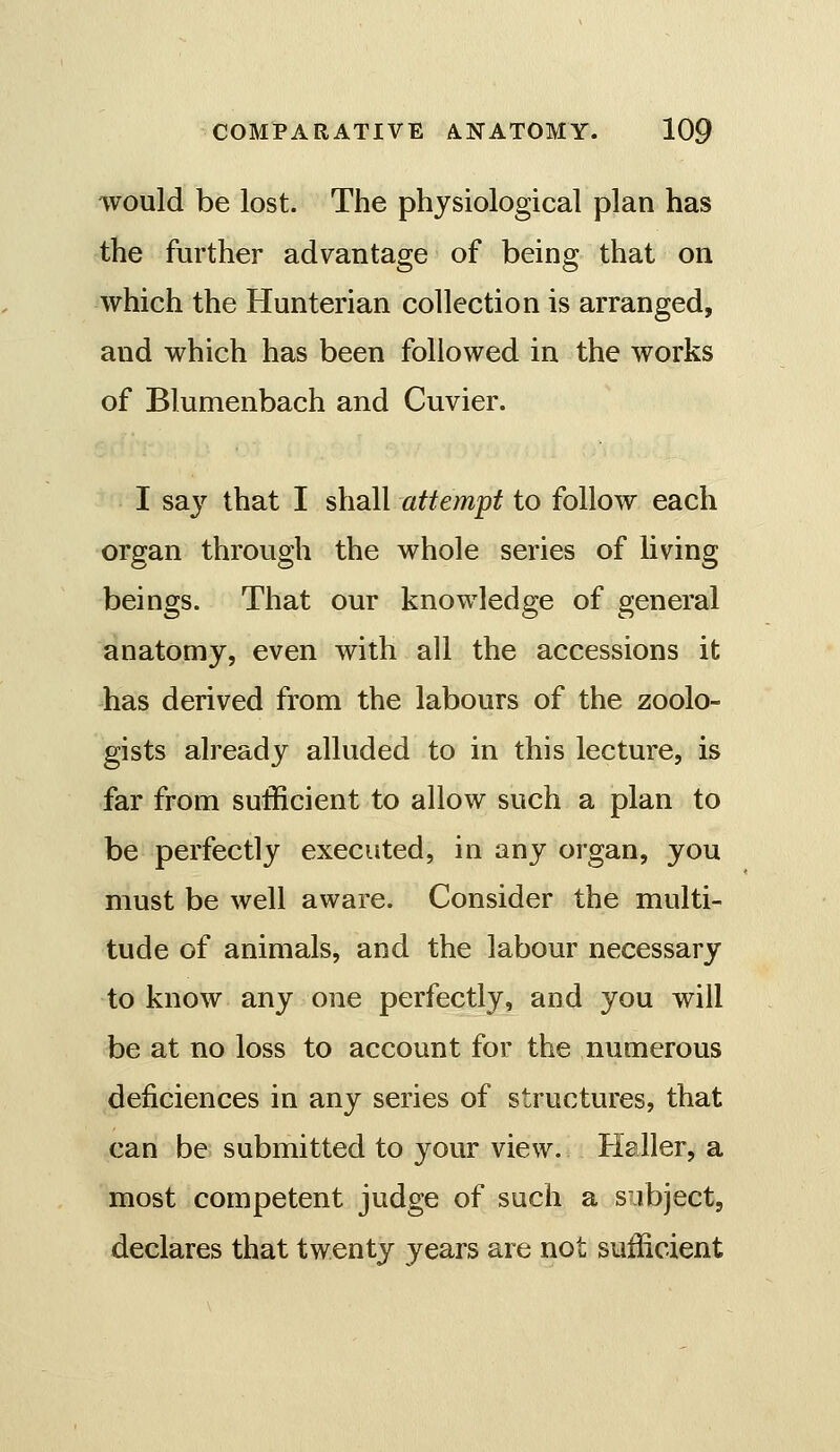 would be lost. The physiological plan has the further advantage of being that on which the Hunterian collection is arranged, and which has been followed in the works of Blumenbach and Cuvier. I sa}'^ that I shall attempt to follow each organ through the whole series of living beings. That our knowledge of general anatomy, even with all the accessions it has derived from the labours of the zoolo- gists already alluded to in this lecture, is far from sufficient to allow such a plan to be perfectly executed, in any organ, you must be well aware. Consider the multi- tude of animals, and the labour necessary to know any one perfectly, and you will be at no loss to account for the numerous deficiences in any series of structures, that can be submitted to your view. Haller, a most competent judge of such a subject, declares that twenty years are not sufficient