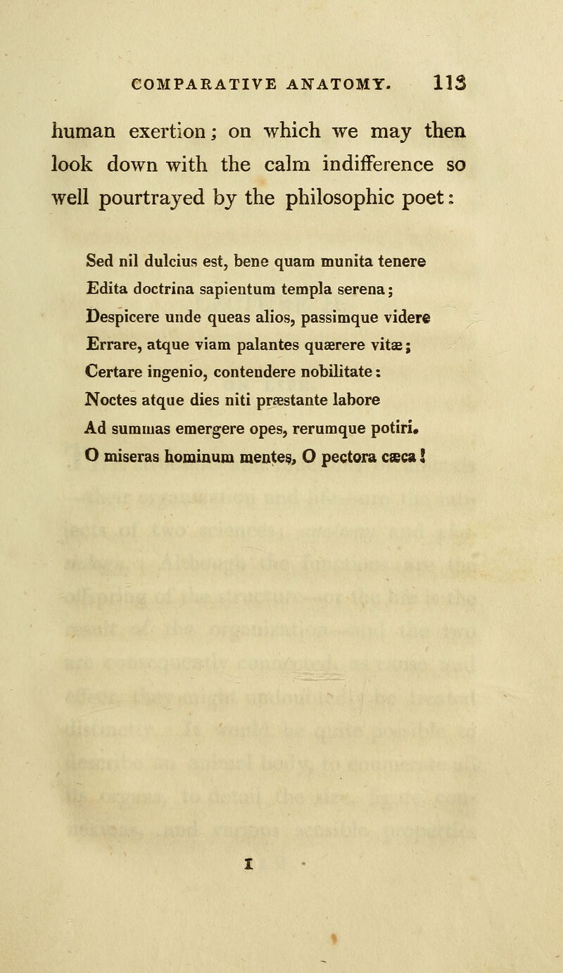 human exertion; on which we may then look down with the calm indifference so well pourtrajed by the philosophic poet: Sed nil dulcius est, bene quam munita tenere Edita doctrina sapientura templa serena; Despicere unde queas alios, passimque videre Errare, atque viam palantes quaerere vitae; Certare ingenio, contendere nobilitate: Noctes atque dies niti praBstante labore Ad sumiuas eraergere opes, rerumque potiri. O miseras hominum mentes, O pectora csca I