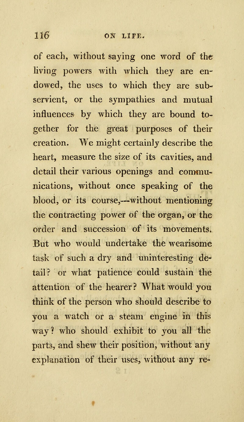 of each, without saying one word of the living powers with which thev are en- dowed, the uses to which they are sub- servient, or the sympathies and mutual influences by which they are bound to- gether for the great purposes of their creation. We might certainly describe the heart, measure the size of its cavities, and detail their various openings and conTmu- nications, without once speaking of the blood, or its course,—without mentioning the contracting power of the organ, or the order and succession of its movements. But who would undertake the wearisome task of such a dry and uninteresting de- tail? or what patience could sustain the attention of the hearer ? What would you think of the person who should describe to you a watch or a steam engine in this way? who should exhibit to you all the parts, and shew their position, without any explanation of their uses, without any re-