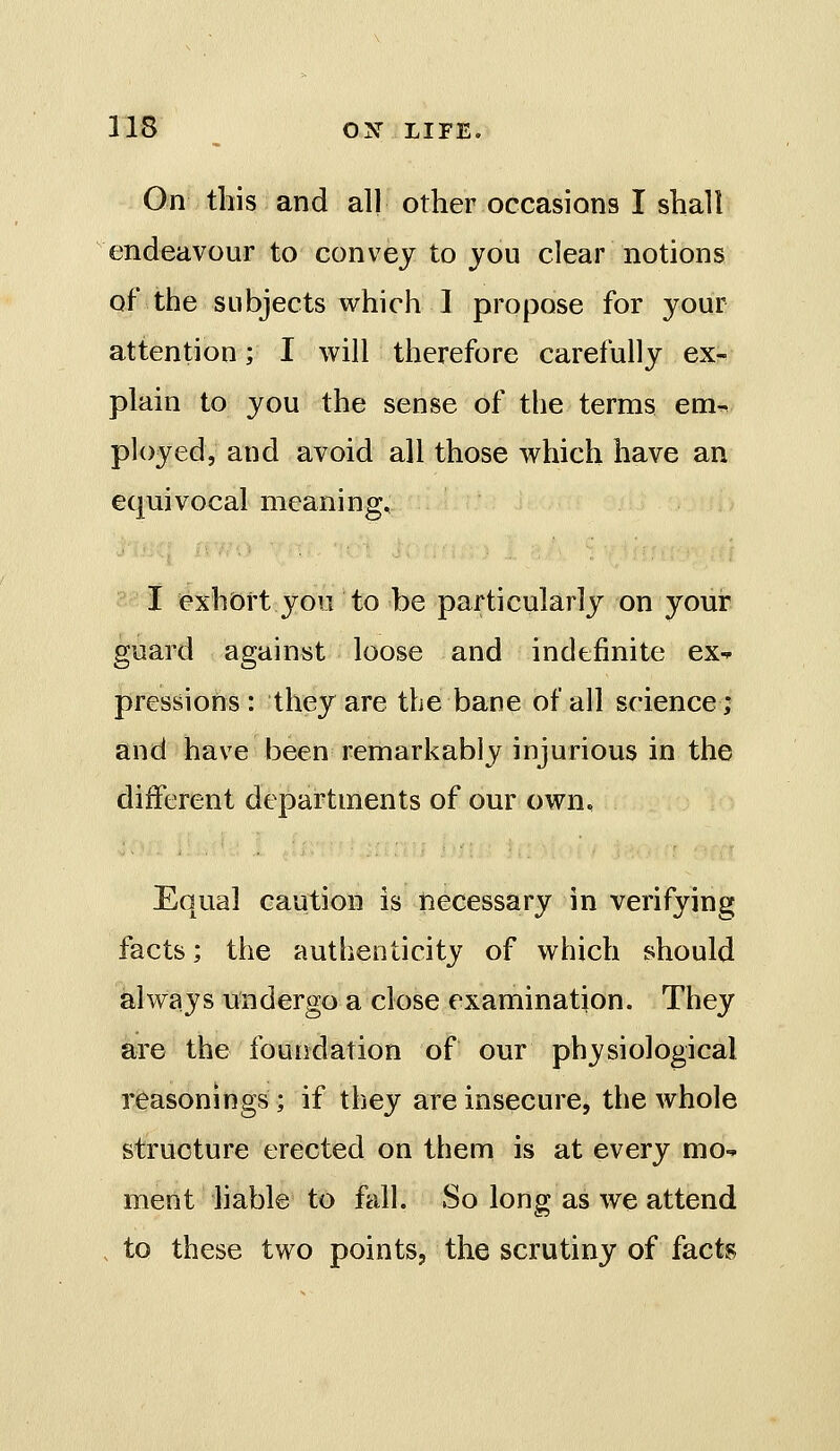 On this and all other occasions I shall endeavour to convey to you clear notions of the subjects which I propose for your attention; I will therefore carefully ex-, plain to you the sense of the terms em^ ployed, and avoid all those which have an equivocal meaning, I exhort you to be particularly on your guard against loose and indefinite ex^ pressions : they are the bane of all science; and have been remarkably injurious in the different departments of our own. Equal caution is necessary in verifying facts; the authenticity of which should always undergo a close examination. They are the foundation of our physiological reasonings ; if they are insecure, the whole structure erected on them is at every mo-* ment hable to fall. So long as we attend . to these two points, the scrutiny of facts