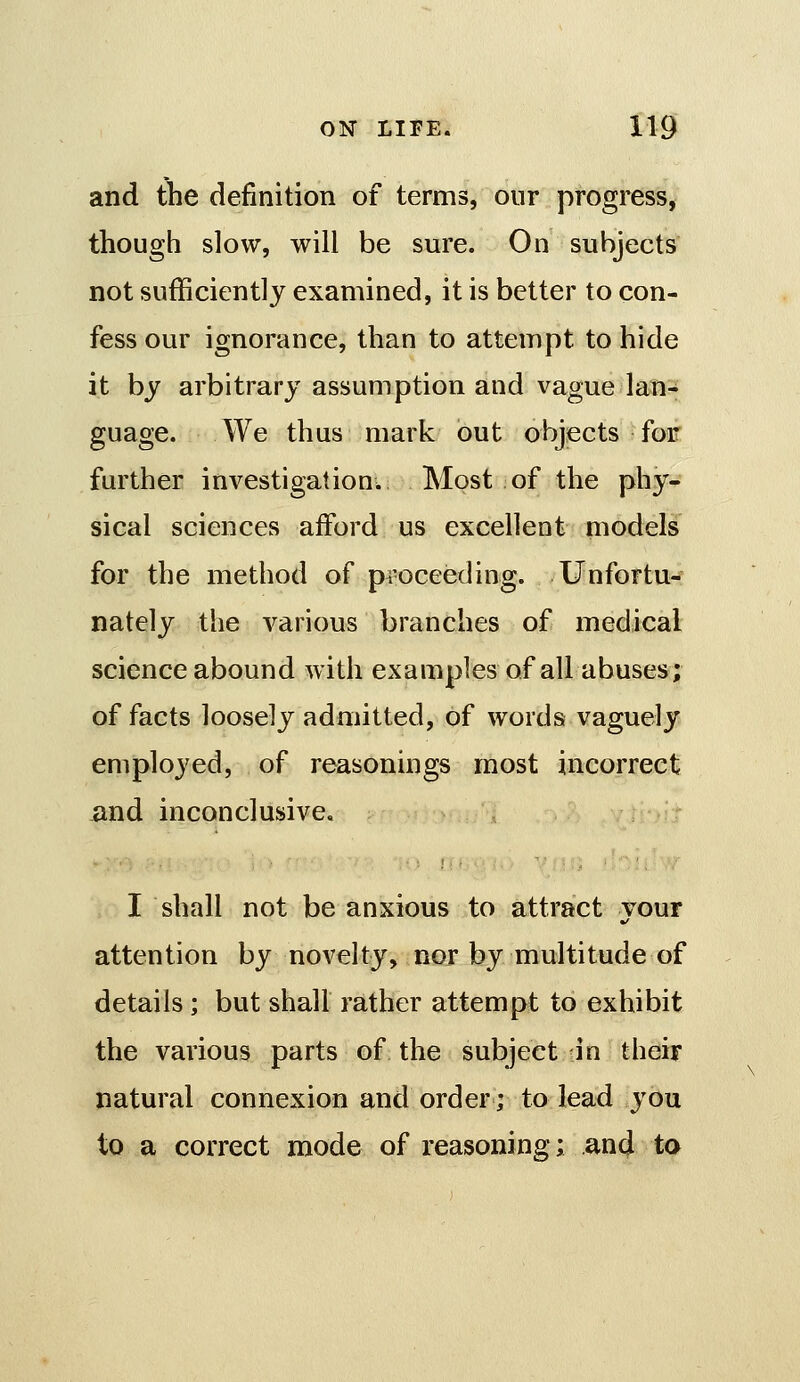 and the definition of terms, our progress, though slow, will be sure. On subjects not sufficiently examined, it is better to con- fess our ignorance, than to attempt to hide it by arbitrary assumption and vague lan- guage. We thus mark out objects for further investigation. Most of the phy- sical sciences afford us excellent models for the method of pi-oceeding. Unfortu- nately the various branches of medical science abound with examples of all abuses; of facts loosely admitted, of words vaguely employed, of reasonings most incorrect iind inconclusive. I shall not be anxious to attract your attention by novelty, nor by multitude of details ; but shall rather attempt to exhibit the various parts of the subject in their natural connexion and order; to lead you to a correct mode of reasoning; and ta