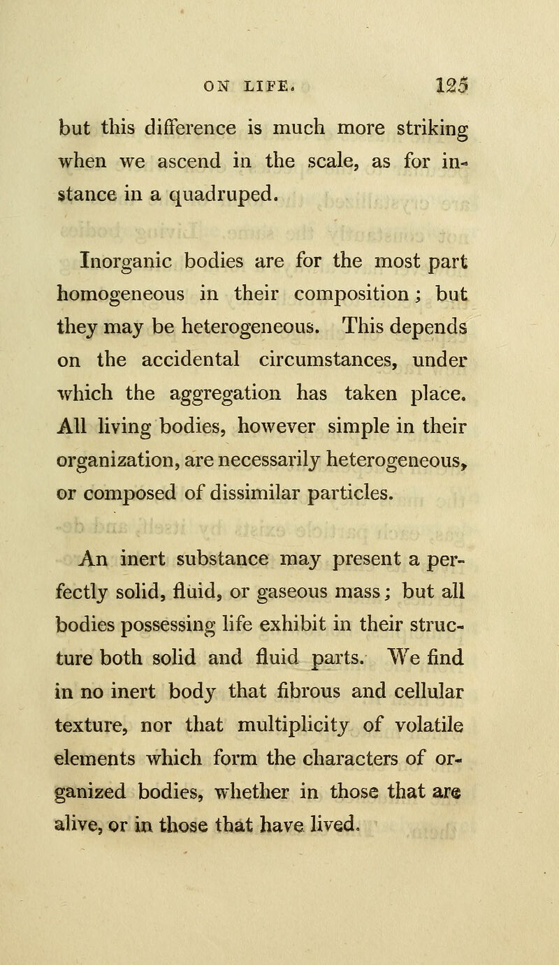 but this difference is much more striking when we ascend in the scale, as for in- stance in a quadruped. Inorganic bodies are for the most part homogeneous in their composition; but they may be heterogeneous. This depends on the accidental circumstances, under which the aggregation has taken place. All living bodies, however simple in their organization, are necessarily heterogeneous, or composed of dissimilar particles. An inert substance may present a per- fectly solid, fluid, or gaseous mass; but all bodies possessing life exhibit in their struc- ture both solid and fluid parts. We find in no inert body that fibrous and cellular texture, nor that multiplicity of volatile elements which form the characters of or- ganized bodies, whether in those that ar® alive, or in those that have lived.